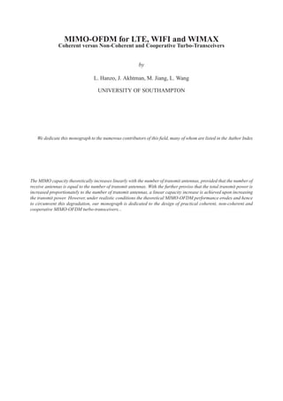 MIMO-OFDM for LTE, WIFI and WIMAX
               Coherent versus Non-Coherent and Cooperative Turbo-Transceivers


                                                          by

                                  L. Hanzo, J. Akhtman, M. Jiang, L. Wang

                                    UNIVERSITY OF SOUTHAMPTON




   We dedicate this monograph to the numerous contributors of this ﬁeld, many of whom are listed in the Author Index




The MIMO capacity theoretically increases linearly with the number of transmit antennas, provided that the number of
receive antennas is equal to the number of transmit antennas. With the further proviso that the total transmit power is
increased proportionately to the number of transmit antennas, a linear capacity increase is achieved upon increasing
the transmit power. However, under realistic conditions the theoretical MIMO-OFDM performance erodes and hence
to circumvent this degradation, our monograph is dedicated to the design of practical coherent, non-coherent and
cooperative MIMO-OFDM turbo-transceivers...
 
