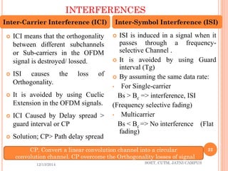 INTERFERENCES 
12/13/2014 SOET, CUTM, JATNI CAMPUS 
22 
ICImeansthattheorthogonalitybetweendifferentsubchannelsorSub-carriersintheOFDMsignalisdestroyed/lossed. 
ISIcausesthelossofOrthogonality. 
ItisavoidedbyusingCuclicExtensionintheOFDMsignals. 
ICICausedbyDelayspread> guardintervalorCP 
Solution;CP>Pathdelayspread 
ISIisinducedinasignalwhenitpassesthroughafrequency- selectiveChannel. 
ItisavoidedbyusingGuardinterval(Tg) 
By assuming the same data rate: 
•For Single-carrier 
Bs > Bc=> interference, ISI 
(Frequency selective fading) 
•Multicarrier 
Bs < Bc => No interference (Flat fading) 
Inter-Carrier Interference (ICI) 
Inter-Symbol Interference (ISI) 
CP, Convert a linear convolution channel into a circular 
convolution channel. CP overcome the Orthogonality losses of signal  