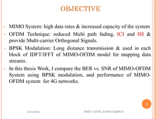 OBJECTIVE 
•MIMOSystem:highdatarates&increasedcapacityofthesystem 
•OFDMTechnique:reducedMultipathfading,ICIandISI& provideMulti-carrierOrthogonalSignals. 
•BPSKModulation:Longdistancetransmission&usedineachblockofIDFT/IFFTofMIMO-OFDMmodelformappingdatastreams. 
•InthisthesisWork,IcomparetheBERvs.SNRofMIMO-OFDMSystemusingBPSKmodulation,andperformanceofMIMO- OFDMsystemfor4Gnetworks. 
12/13/2014 
3 
SOET, CUTM, JATNI CAMPUS 
 