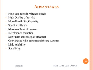 ADVANTAGES 
•High data rates in wireless access 
•High Quality of service 
•More Flexibility, Capacity 
•Spectral Efficient 
•More numbers of carriers 
•Interference reduction 
•Maximum utilization of spectrum 
•Coexistence with current and future systems 
•Link reliability 
•Sensitivity 
12/13/2014 
30 
SOET, CUTM, JATNI CAMPUS 
 