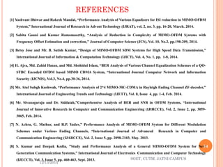 REFERENCES 
[1]YashvantDhiwarandRakeshMandal,“PerformanceAnalysisofVariousEqualizersforISIreductioninMIMO-OFDMSystem,”InternationalJournalofResearchinAdventTechnology(IJRAT),vol.2,no.3,pp.16-20,March.2014. 
[2]SabitaGauniandKumarRamamoorthy,“AnalysisofReductioninComplexityofMIMO-OFDMSystemswithFrequencyOffsetEstimationandcorrection,”JournalofComputerScience(JCS),Vol.10,No.2,pp.198-209,2014. 
[3]BetsyJoseandMr.B.SatishKumar,“DesignofMIMO-OFDMSDMSystemsforHighSpeedDataTransmission,” InternationalJournalofInformation&ComputationTechnology(IJICT),Vol.4,No.1,pp.1-8,2014. 
[4]H.Ajra,Md.ZahidHasan,andMd.ShohidulIslam,“BERAnalysisofVariousChannelEqualizationSchemesofaQO- STBCEncodedOFDMbasedMIMOCDMASystem,“InternationalJournalComputerNetworkandInformationSecurity(IJCNIS),Vol.3,No.4,pp.30-36,2014. 
[5]Mr.AtulSubghKushwah,“PerformanceAnalysisof2*4MIMO-MC-CDMAinRayleighFadingChannelZF-decoder,” InternationalJournalofEngineeringTrendsandTechnology(IJETT),Vol.8,Issue4,pp.1-4,Feb.2014. 
[6]Mr.SivanagarajuandDr.Siddaiah,”ComprehensiveAnalysisofBERandSNRinOFDMSystems,“InternationalJournalofInnovativeResearchinComputerandCommunicationEngineering(IJIRCCE),Vol.2,Issue2,pp.3059- 3065,Feb.2014. 
[7]N.Achra,G.Mathur,andR.P.Yadav,”PerformanceAnalysisofMIMO-OFDMSystemforDifferentModulationSchemesunderVariousFadingChannels,“InternationalJournalofAdvancedResearchinComputerandCommunicationEngineering(IJARCCE),Vol.2,Issue5,pp.2098-2103,May.2013. 
[8]S.KumarandDeepakKedia,”StudyandPerformanceAnalysisofaGeneralMIMO-OFDMSystemforNextGenerationCommunicationSystems,”InternationalJournalofElectronicsCommunicationandComputerTechnology(IJECCT),Vol.3,Issue5,pp.460-463,Sept.2013. 
12/13/2014 
34 
SOET, CUTM, JATNI CAMPUS 
 