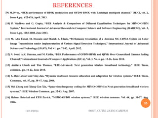 REFERENCES 
[9]M.Divya,“BERperformanceofBPSKmodulationandOFDM-BPSKwithRayleinghmultipathchannel,”IJEAT,vol.2, Issue4,pp.623-626,April.2013. 
[10]P.WadhwaandG.Gupta,“BERAnalysis&ComparisonofDifferentEqualizationTechniquesforMIMO-OFDMSystem,”InternationalJournalofAdvancedResearchinComputerScienceandSoftwareEngineering(IJARCSE),Vol.3, Issue6,pp.1682-1688,June2013. 
[11]M.AbuFaisal,M.HossainandShaikhE.Ulaah,“PerfomanceEvaluationofaAntennaMC-CDMASystemonColorImageTransmissionunderImplementationofVariousSignalDetectionTechniques,”InternationalJournalofAdvancedScienceandTechnology(IJAST),Vol.41,pp.71-82,April.2012. 
[12]N.Sood,A.K.Sharma,andM.Uddin,“BERPerformanceofOFDM-BPSKandQPSKOverGeneralizedGammaFadingChannel,”InternationalJournalofComputerApplications(IJCA),Vol.3,No.6,pp.13-16,June2010. 
[13]AmitavaGhoshandTimThomas,“LTE-Advanced:Nextgenerationwirelessbroadbandtechnology,”IEEETrans. commun.,pp.10-22,June2010. 
[14]K.BenLetaiefandYingJun,“Dynamicmultiuserresourceallocationandadaptationforwirelesssystems,”IEEETrans. Commun.,vol.57,pp.38-47,Aug.2006. 
[15]WeiZhangandXiangGenXia,“Space-time/frequencycodingforMIMO-OFDMinNextgenerationbroadbandwirelesssystems,”IEEEWirelessCommun.,pp.32-43,Aug.2007. 
[16]HelmutBolcskelandETHZurich,”MIMO-OFDMwirelesssystems,”IEEEwirelesscommun.Vol.64,pp.31-37,Aug. 2006. 
12/13/2014 
35 
SOET, CUTM, JATNI CAMPUS 
 