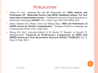 PUBLICATION 
NimayCh.Giri,RupanitaDasandSKMohammedAli,“BERAnalysisAndPerformanceOfMimo-ofdmSystemUsingBPSKModulationSchemeForNextGenerationCommunicationSystems,”InternationalJournalofEngineeringSciences&ResearchTechnology(IJESRT),Vol.3,Issue3,pp.1622-1629,March2014. 
NimayChandraGiri,ShanazAmanandDebarajRana,“BERandPerformanceofMIMOSystemforWirelessCommunication,”EmergentTrendsinComputingandCommunication(ETCC),Vol.4,May2014. 
NimayCh.Giri1,AnweshaSahoo2,J.R.Swain3,P.Kumar4,A.Nayak5,P. Debogoswami6“Capacity&PerformanceComparisonofSISOandMIMOSystemforNextGenerationNetwork(NGN),”IJARCET,Vol.3, Issue9,Sept.2014. 
12/13/2014 
36 
SOET, CUTM, JATNI CAMPUS 
 