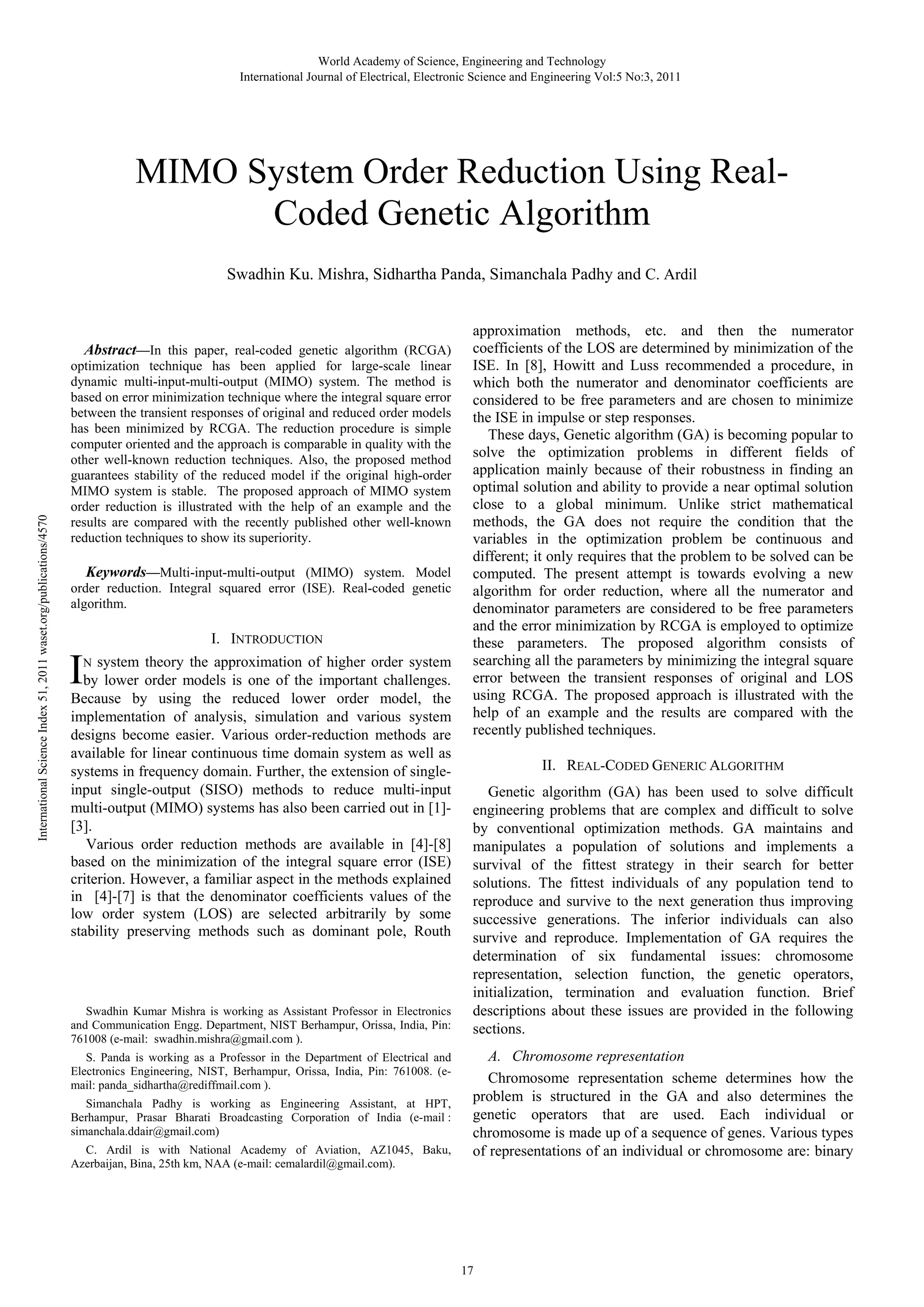 World Academy of Science, Engineering and Technology International Journal of Electrical, Electronic Science and Engineering Vol:5 No:3, 2011 MIMO System Order Reduction Using RealCoded Genetic Algorithm International Science Index 51, 2011 waset.org/publications/4570 Swadhin Ku. Mishra, Sidhartha Panda, Simanchala Padhy and C. Ardil Abstract—In this paper, real-coded genetic algorithm (RCGA) optimization technique has been applied for large-scale linear dynamic multi-input-multi-output (MIMO) system. The method is based on error minimization technique where the integral square error between the transient responses of original and reduced order models has been minimized by RCGA. The reduction procedure is simple computer oriented and the approach is comparable in quality with the other well-known reduction techniques. Also, the proposed method guarantees stability of the reduced model if the original high-order MIMO system is stable. The proposed approach of MIMO system order reduction is illustrated with the help of an example and the results are compared with the recently published other well-known reduction techniques to show its superiority. Keywords—Multi-input-multi-output (MIMO) system. Model order reduction. Integral squared error (ISE). Real-coded genetic algorithm. I. INTRODUCTION I N system theory the approximation of higher order system by lower order models is one of the important challenges. Because by using the reduced lower order model, the implementation of analysis, simulation and various system designs become easier. Various order-reduction methods are available for linear continuous time domain system as well as systems in frequency domain. Further, the extension of singleinput single-output (SISO) methods to reduce multi-input multi-output (MIMO) systems has also been carried out in [1][3]. Various order reduction methods are available in [4]-[8] based on the minimization of the integral square error (ISE) criterion. However, a familiar aspect in the methods explained in [4]-[7] is that the denominator coefficients values of the low order system (LOS) are selected arbitrarily by some stability preserving methods such as dominant pole, Routh Swadhin Kumar Mishra is working as Assistant Professor in Electronics and Communication Engg. Department, NIST Berhampur, Orissa, India, Pin: 761008 (e-mail: swadhin.mishra@gmail.com ). S. Panda is working as a Professor in the Department of Electrical and Electronics Engineering, NIST, Berhampur, Orissa, India, Pin: 761008. (email: panda_sidhartha@rediffmail.com ). Simanchala Padhy is working as Engineering Assistant, at HPT, Berhampur, Prasar Bharati Broadcasting Corporation of India (e-mail : simanchala.ddair@gmail.com) C. Ardil is with National Academy of Aviation, AZ1045, Baku, Azerbaijan, Bina, 25th km, NAA (e-mail: cemalardil@gmail.com). approximation methods, etc. and then the numerator coefficients of the LOS are determined by minimization of the ISE. In [8], Howitt and Luss recommended a procedure, in which both the numerator and denominator coefficients are considered to be free parameters and are chosen to minimize the ISE in impulse or step responses. These days, Genetic algorithm (GA) is becoming popular to solve the optimization problems in different fields of application mainly because of their robustness in finding an optimal solution and ability to provide a near optimal solution close to a global minimum. Unlike strict mathematical methods, the GA does not require the condition that the variables in the optimization problem be continuous and different; it only requires that the problem to be solved can be computed. The present attempt is towards evolving a new algorithm for order reduction, where all the numerator and denominator parameters are considered to be free parameters and the error minimization by RCGA is employed to optimize these parameters. The proposed algorithm consists of searching all the parameters by minimizing the integral square error between the transient responses of original and LOS using RCGA. The proposed approach is illustrated with the help of an example and the results are compared with the recently published techniques. II. REAL-CODED GENERIC ALGORITHM Genetic algorithm (GA) has been used to solve difficult engineering problems that are complex and difficult to solve by conventional optimization methods. GA maintains and manipulates a population of solutions and implements a survival of the fittest strategy in their search for better solutions. The fittest individuals of any population tend to reproduce and survive to the next generation thus improving successive generations. The inferior individuals can also survive and reproduce. Implementation of GA requires the determination of six fundamental issues: chromosome representation, selection function, the genetic operators, initialization, termination and evaluation function. Brief descriptions about these issues are provided in the following sections. A. Chromosome representation Chromosome representation scheme determines how the problem is structured in the GA and also determines the genetic operators that are used. Each individual or chromosome is made up of a sequence of genes. Various types of representations of an individual or chromosome are: binary 17 