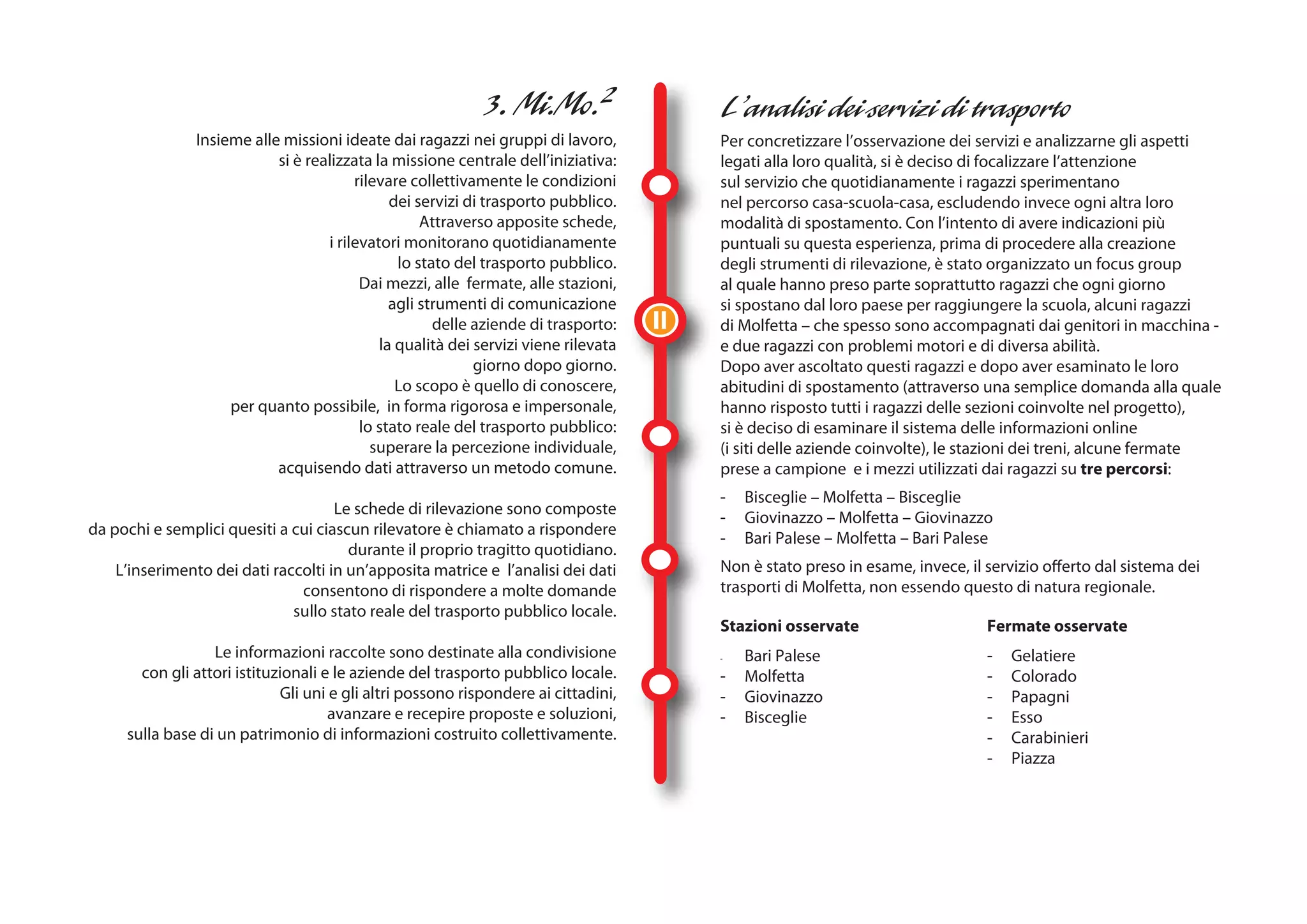 Insieme alle missioni ideate dai ragazzi nei gruppi di lavoro,            Per concretizzare l’osservazione dei servizi e analizzarne gli aspetti
                            si è realizzata la missione centrale dell’iniziativa:         legati alla loro qualità, si è deciso di focalizzare l’attenzione
                                         rilevare collettivamente le condizioni           sul servizio che quotidianamente i ragazzi sperimentano
                                               dei servizi di trasporto pubblico.         nel percorso casa-scuola-casa, escludendo invece ogni altra loro
                                                    Attraverso apposite schede,           modalità di spostamento. Con l’intento di avere indicazioni più
                                    i rilevatori monitorano quotidianamente               puntuali su questa esperienza, prima di procedere alla creazione
                                                lo stato del trasporto pubblico.          degli strumenti di rilevazione, è stato organizzato un focus group
                                          Dai mezzi, alle fermate, alle stazioni,         al quale hanno preso parte soprattutto ragazzi che ogni giorno
                                               agli strumenti di comunicazione            si spostano dal loro paese per raggiungere la scuola, alcuni ragazzi
                                                      delle aziende di trasporto:    II   di Molfetta – che spesso sono accompagnati dai genitori in macchina -
                                             la qualità dei servizi viene rilevata        e due ragazzi con problemi motori e di diversa abilità.
                                                            giorno dopo giorno.           Dopo aver ascoltato questi ragazzi e dopo aver esaminato le loro
                                                Lo scopo è quello di conoscere,           abitudini di spostamento (attraverso una semplice domanda alla quale
                     per quanto possibile, in forma rigorosa e impersonale,               hanno risposto tutti i ragazzi delle sezioni coinvolte nel progetto),
                                          lo stato reale del trasporto pubblico:          si è deciso di esaminare il sistema delle informazioni online
                                            superare la percezione individuale,           (i siti delle aziende coinvolte), le stazioni dei treni, alcune fermate
                            acquisendo dati attraverso un metodo comune.                  prese a campione e i mezzi utilizzati dai ragazzi su tre percorsi:
                                                                                          -   Bisceglie – Molfetta – Bisceglie
                                     Le schede di rilevazione sono composte
                                                                                          -   Giovinazzo – Molfetta – Giovinazzo
da pochi e semplici quesiti a cui ciascun rilevatore è chiamato a rispondere
                                                                                          -   Bari Palese – Molfetta – Bari Palese
                                       durante il proprio tragitto quotidiano.
    L’inserimento dei dati raccolti in un’apposita matrice e l’analisi dei dati           Non è stato preso in esame, invece, il servizio offerto dal sistema dei
                               consentono di rispondere a molte domande                   trasporti di Molfetta, non essendo questo di natura regionale.
                              sullo stato reale del trasporto pubblico locale.
                                                                                          Stazioni osservate                     Fermate osservate
                  Le informazioni raccolte sono destinate alla condivisione               -   Bari Palese                        -   Gelatiere
       con gli attori istituzionali e le aziende del trasporto pubblico locale.           -   Molfetta                           -   Colorado
                             Gli uni e gli altri possono rispondere ai cittadini,         -   Giovinazzo                         -   Papagni
                                     avanzare e recepire proposte e soluzioni,            -   Bisceglie                          -   Esso
     sulla base di un patrimonio di informazioni costruito collettivamente.                                                      -   Carabinieri
                                                                                                                                 -   Piazza
 
