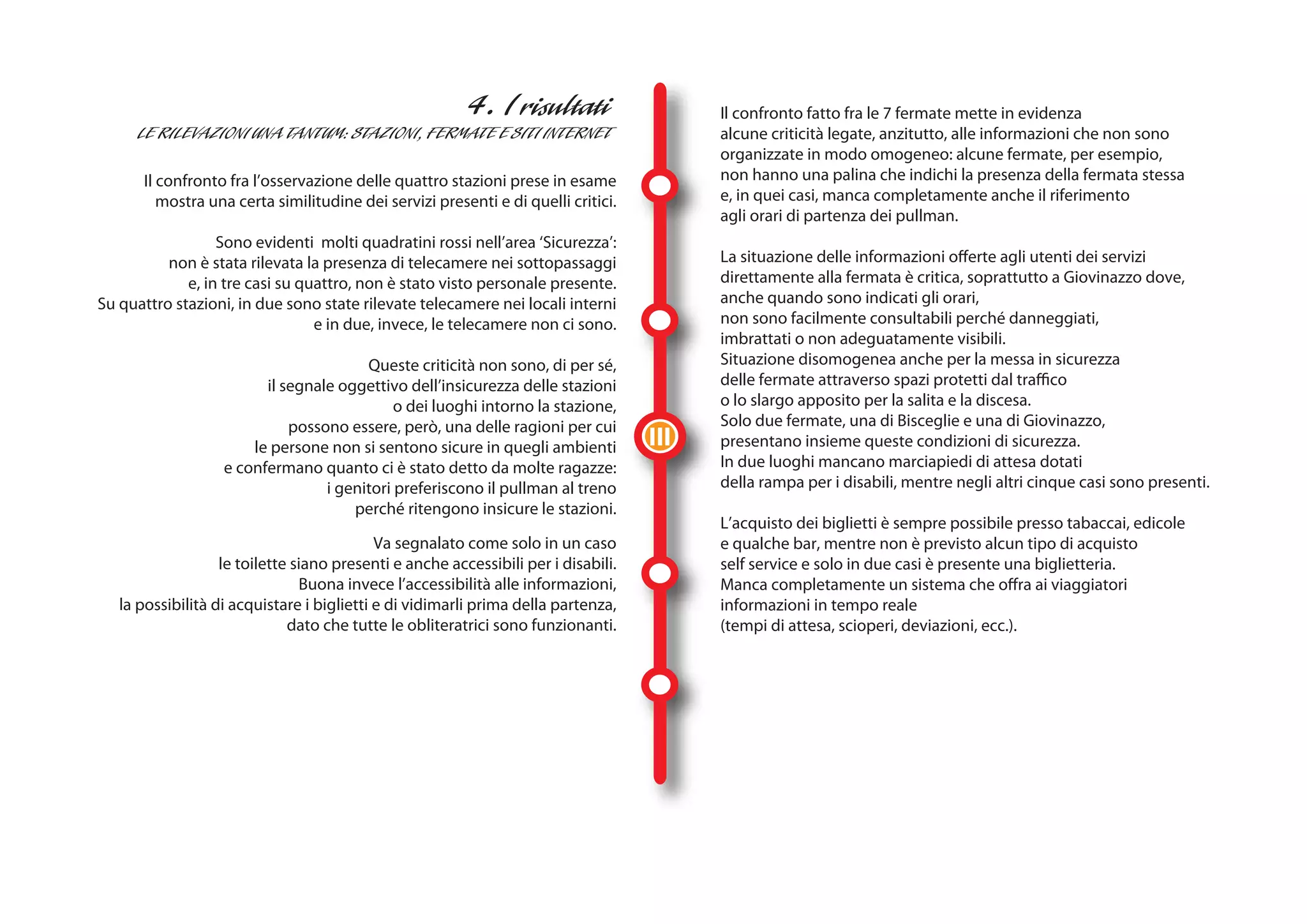 Il confronto fatto fra le 7 fermate mette in evidenza
                                                                                          alcune criticità legate, anzitutto, alle informazioni che non sono
                                                                                          organizzate in modo omogeneo: alcune fermate, per esempio,
      Il confronto fra l’osservazione delle quattro stazioni prese in esame               non hanno una palina che indichi la presenza della fermata stessa
         mostra una certa similitudine dei servizi presenti e di quelli critici.          e, in quei casi, manca completamente anche il riferimento
                                                                                          agli orari di partenza dei pullman.
                  Sono evidenti molti quadratini rossi nell’area ‘Sicurezza’:
          non è stata rilevata la presenza di telecamere nei sottopassaggi                La situazione delle informazioni offerte agli utenti dei servizi
             e, in tre casi su quattro, non è stato visto personale presente.             direttamente alla fermata è critica, soprattutto a Giovinazzo dove,
Su quattro stazioni, in due sono state rilevate telecamere nei locali interni             anche quando sono indicati gli orari,
                                 e in due, invece, le telecamere non ci sono.             non sono facilmente consultabili perché danneggiati,
                                                                                          imbrattati o non adeguatamente visibili.
                                        Queste criticità non sono, di per sé,             Situazione disomogenea anche per la messa in sicurezza
                         il segnale oggettivo dell’insicurezza delle stazioni             delle fermate attraverso spazi protetti dal traffico
                                             o dei luoghi intorno la stazione,            o lo slargo apposito per la salita e la discesa.
                             possono essere, però, una delle ragioni per cui              Solo due fermate, una di Bisceglie e una di Giovinazzo,
                       le persone non si sentono sicure in quegli ambienti          III   presentano insieme queste condizioni di sicurezza.
                   e confermano quanto ci è stato detto da molte ragazze:                 In due luoghi mancano marciapiedi di attesa dotati
                                  i genitori preferiscono il pullman al treno             della rampa per i disabili, mentre negli altri cinque casi sono presenti.
                                      perché ritengono insicure le stazioni.
                                                                                          L’acquisto dei biglietti è sempre possibile presso tabaccai, edicole
                                            Va segnalato come solo in un caso             e qualche bar, mentre non è previsto alcun tipo di acquisto
                   le toilette siano presenti e anche accessibili per i disabili.         self service e solo in due casi è presente una biglietteria.
                                Buona invece l’accessibilità alle informazioni,           Manca completamente un sistema che offra ai viaggiatori
   la possibilità di acquistare i biglietti e di vidimarli prima della partenza,          informazioni in tempo reale
                              dato che tutte le obliteratrici sono funzionanti.           (tempi di attesa, scioperi, deviazioni, ecc.).
 