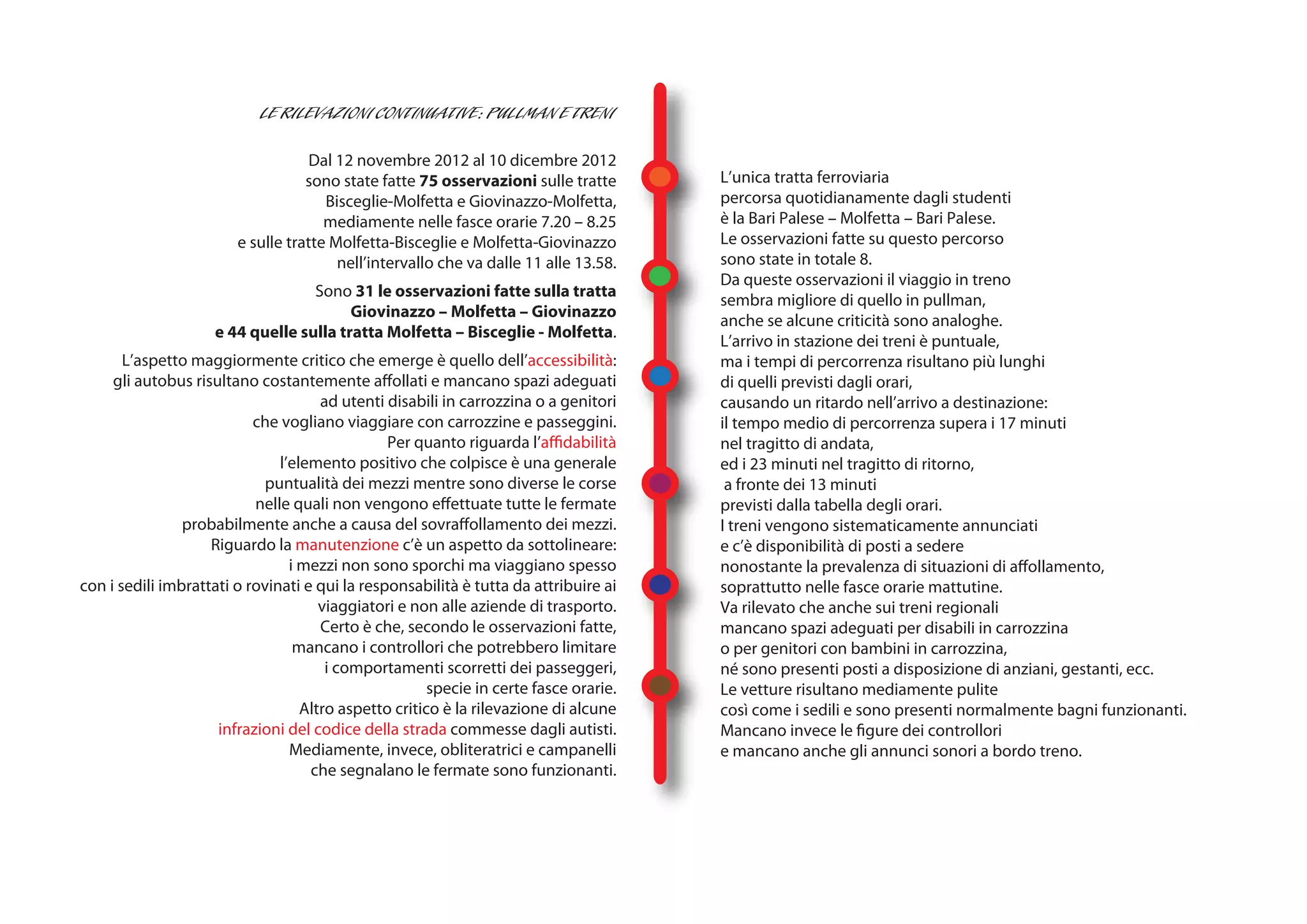 Dal 12 novembre 2012 al 10 dicembre 2012
                                   sono state fatte 75 osservazioni sulle tratte       L’unica tratta ferroviaria
                                      Bisceglie-Molfetta e Giovinazzo-Molfetta,        percorsa quotidianamente dagli studenti
                                      mediamente nelle fasce orarie 7.20 – 8.25        è la Bari Palese – Molfetta – Bari Palese.
                        e sulle tratte Molfetta-Bisceglie e Molfetta-Giovinazzo        Le osservazioni fatte su questo percorso
                                        nell’intervallo che va dalle 11 alle 13.58.    sono state in totale 8.
                                                                                       Da queste osservazioni il viaggio in treno
                                   Sono 31 le osservazioni fatte sulla tratta
                                                                                       sembra migliore di quello in pullman,
                                         Giovinazzo – Molfetta – Giovinazzo
                                                                                       anche se alcune criticità sono analoghe.
                     e 44 quelle sulla tratta Molfetta – Bisceglie - Molfetta.
                                                                                       L’arrivo in stazione dei treni è puntuale,
       L’aspetto maggiormente critico che emerge è quello dell’accessibilità:          ma i tempi di percorrenza risultano più lunghi
     gli autobus risultano costantemente affollati e mancano spazi adeguati            di quelli previsti dagli orari,
                                      ad utenti disabili in carrozzina o a genitori    causando un ritardo nell’arrivo a destinazione:
                           che vogliano viaggiare con carrozzine e passeggini.         il tempo medio di percorrenza supera i 17 minuti
                                                Per quanto riguarda l’affidabilità     nel tragitto di andata,
                               l’elemento positivo che colpisce è una generale         ed i 23 minuti nel tragitto di ritorno,
                            puntualità dei mezzi mentre sono diverse le corse           a fronte dei 13 minuti
                           nelle quali non vengono effettuate tutte le fermate         previsti dalla tabella degli orari.
                probabilmente anche a causa del sovraffollamento dei mezzi.            I treni vengono sistematicamente annunciati
                    Riguardo la manutenzione c’è un aspetto da sottolineare:           e c’è disponibilità di posti a sedere
                                 i mezzi non sono sporchi ma viaggiano spesso          nonostante la prevalenza di situazioni di affollamento,
con i sedili imbrattati o rovinati e qui la responsabilità è tutta da attribuire ai    soprattutto nelle fasce orarie mattutine.
                                      viaggiatori e non alle aziende di trasporto.     Va rilevato che anche sui treni regionali
                                      Certo è che, secondo le osservazioni fatte,      mancano spazi adeguati per disabili in carrozzina
                                  mancano i controllori che potrebbero limitare        o per genitori con bambini in carrozzina,
                                       i comportamenti scorretti dei passeggeri,       né sono presenti posti a disposizione di anziani, gestanti, ecc.
                                                       specie in certe fasce orarie.   Le vetture risultano mediamente pulite
                                   Altro aspetto critico è la rilevazione di alcune    così come i sedili e sono presenti normalmente bagni funzionanti.
                     infrazioni del codice della strada commesse dagli autisti.        Mancano invece le figure dei controllori
                                 Mediamente, invece, obliteratrici e campanelli        e mancano anche gli annunci sonori a bordo treno.
                                    che segnalano le fermate sono funzionanti.
 