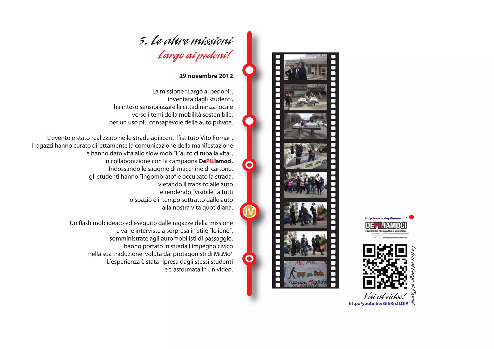 29 novembre 2012

                                                La missione “Largo ai pedoni”,
                                                     inventata dagli studenti,
                                ha inteso sensibilizzare la cittadinanza locale
                                       verso i temi della mobilità sostenibile,
                               per un uso più consapevole delle auto private.

      L’evento è stato realizzato nelle strade adiacenti l’istituto Vito Fornari.
I ragazzi hanno curato direttamente la comunicazione della manifestazione
                     e hanno dato vita allo slow mob “L’auto ci ruba la vita”,
                             in collaborazione con la campagna DePILiamoci.
                               Indossando le sagome di macchine di cartone,
                      gli studenti hanno “ingombrato” e occupato la strada,
                                                  vietando il transito alle auto
                                                   e rendendo “visibile” a tutti
                                      lo spazio e il tempo sottratto dalle auto
                                                     alla nostra vita quotidiana.
                                                                                      IV          http://www.depiliamoci.it/
               Un flash mob ideato ed eseguito dalle ragazze della missione
                                  e varie interviste a sorpresa in stile “le iene”,
                              somministrate agli automobilisti di passaggio,
                                     hanno portato in strada l’impegno civico
                      nella sua traduzione voluta dai protagonisti di Mi.Mo2
                             L’esperienza è stata ripresa dagli stessi studenti
                                                      e trasformata in un video.




                                                                                           http://youtu.be/36hRrsfLQlA
 