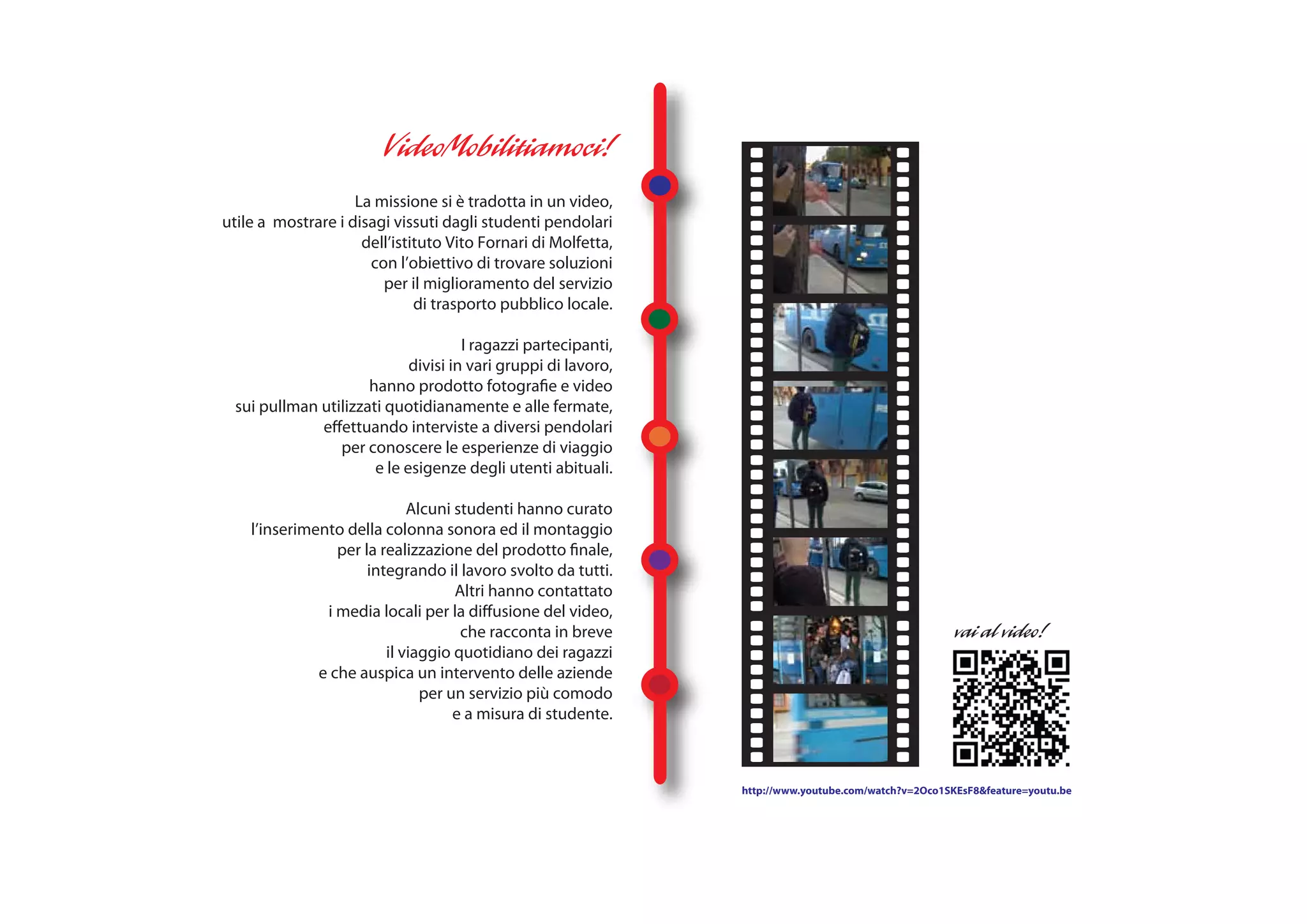 La missione si è tradotta in un video,
utile a mostrare i disagi vissuti dagli studenti pendolari
                     dell’istituto Vito Fornari di Molfetta,
                      con l’obiettivo di trovare soluzioni
                        per il miglioramento del servizio
                              di trasporto pubblico locale.

                                      I ragazzi partecipanti,
                             divisi in vari gruppi di lavoro,
                      hanno prodotto fotografie e video
  sui pullman utilizzati quotidianamente e alle fermate,
              effettuando interviste a diversi pendolari
                 per conoscere le esperienze di viaggio
                       e le esigenze degli utenti abituali.

                             Alcuni studenti hanno curato
    l’inserimento della colonna sonora ed il montaggio
                 per la realizzazione del prodotto finale,
                      integrando il lavoro svolto da tutti.
                                    Altri hanno contattato
               i media locali per la diffusione del video,
                                     che racconta in breve
                         il viaggio quotidiano dei ragazzi
              e che auspica un intervento delle aziende
                               per un servizio più comodo
                                    e a misura di studente.



                                                                http://www.youtube.com/watch?v=2Oco1SKEsF8&feature=youtu.be
 