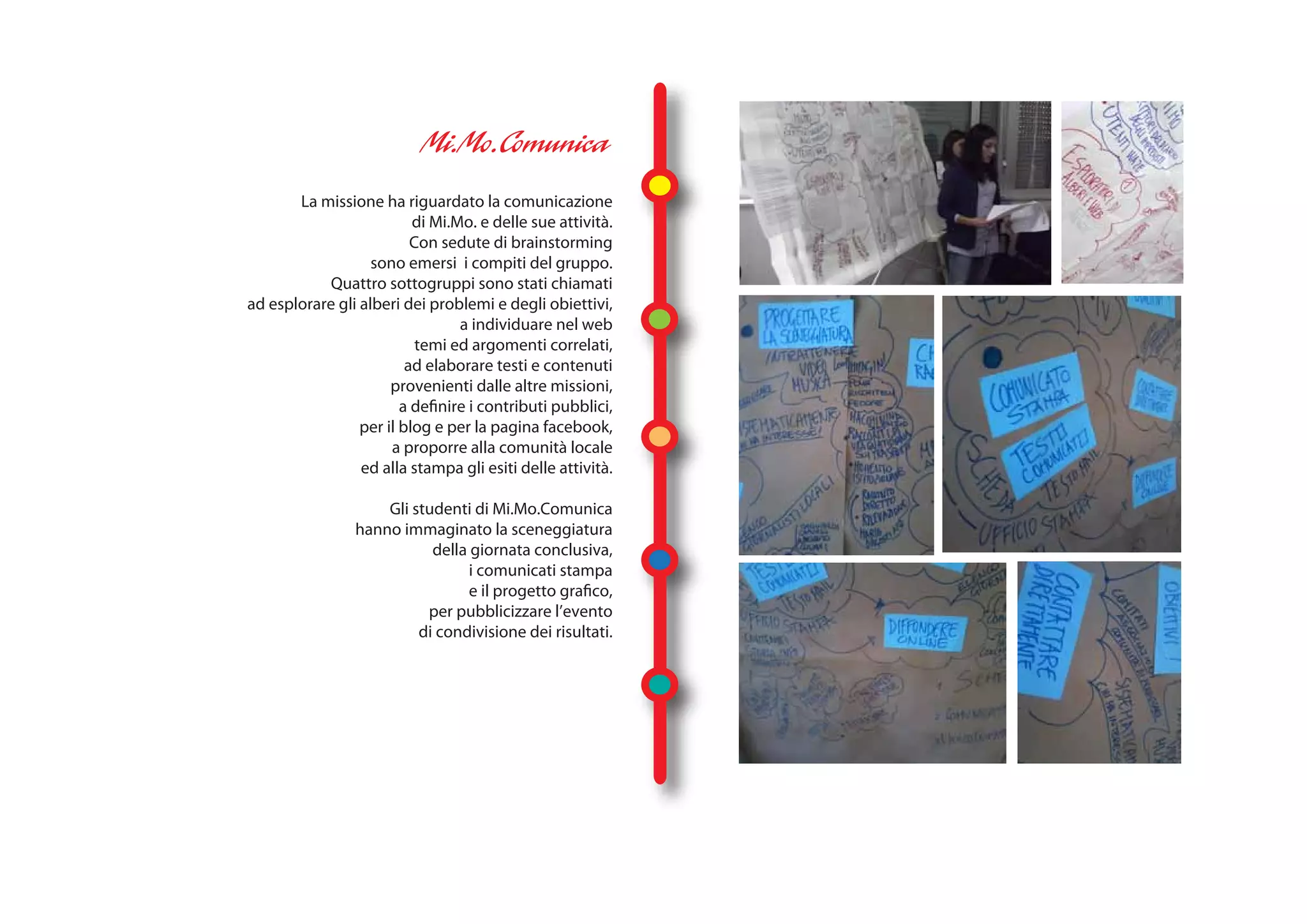 La missione ha riguardato la comunicazione
                          di Mi.Mo. e delle sue attività.
                          Con sedute di brainstorming
                   sono emersi i compiti del gruppo.
            Quattro sottogruppi sono stati chiamati
ad esplorare gli alberi dei problemi e degli obiettivi,
                                 a individuare nel web
                           temi ed argomenti correlati,
                         ad elaborare testi e contenuti
                      provenienti dalle altre missioni,
                        a definire i contributi pubblici,
                 per il blog e per la pagina facebook,
                      a proporre alla comunità locale
                 ed alla stampa gli esiti delle attività.

                    Gli studenti di Mi.Mo.Comunica
                hanno immaginato la sceneggiatura
                           della giornata conclusiva,
                                 i comunicati stampa
                                 e il progetto grafico,
                          per pubblicizzare l’evento
                         di condivisione dei risultati.
 