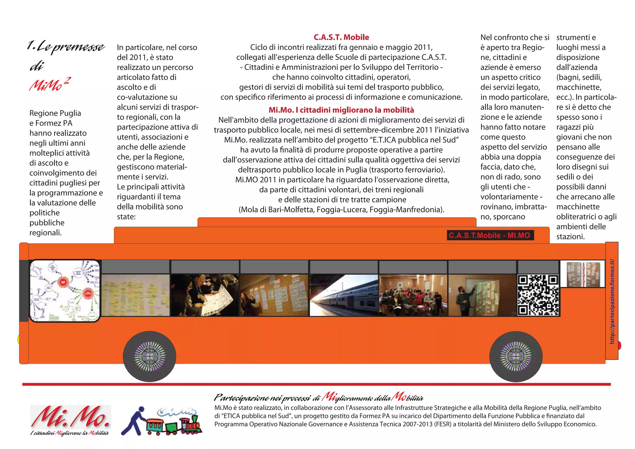 C.A.S.T. Mobile                                                    Nel confronto che si        strumenti e
                         In particolare, nel corso               Ciclo di incontri realizzati fra gennaio e maggio 2011,                                è aperto tra Regio-         luoghi messi a
                         del 2011, è stato                  collegati all’esperienza delle Scuole di partecipazione C.A.S.T.                            ne, cittadini e             disposizione
                         realizzato un percorso              - Cittadini e Amministrazioni per lo Sviluppo del Territorio -                             aziende è emerso            dall’azienda
                         articolato fatto di                            che hanno coinvolto cittadini, operatori,                                       un aspetto critico          (bagni, sedili,
                         ascolto e di                        gestori di servizi di mobilità sui temi del trasporto pubblico,                            dei servizi legato,         macchinette,
                         co-valutazione su              con specifico riferimento ai processi di informazione e comunicazione.                          in modo particolare,        ecc.). In particola-
                         alcuni servizi di traspor-                    Mi.Mo. I cittadini migliorano la mobilità                                        alla loro manuten-          re si è detto che
Regione Puglia           to regionali, con la                                                                                                           zione e le aziende          spesso sono i
e Formez PA                                             Nell’ambito della progettazione di azioni di miglioramento dei servizi di
                         partecipazione attiva di     trasporto pubblico locale, nei mesi di settembre-dicembre 2011 l’iniziativa                       hanno fatto notare          ragazzi più
hanno realizzato         utenti, associazioni e                                                                                                         come questo                 giovani che non
negli ultimi anni                                        Mi.Mo. realizzata nell’ambito del progetto “E.T.ICA pubblica nel Sud”
                         anche delle aziende                   ha avuto la finalità di produrre proposte operative a partire                            aspetto del servizio        pensano alle
molteplici attività      che, per la Regione,                                                                                                           abbia una doppia            conseguenze dei
di ascolto e                                             dall’osservazione attiva dei cittadini sulla qualità oggettiva dei servizi
                         gestiscono material-                 deltrasporto pubblico locale in Puglia (trasporto ferroviario).                           faccia, dato che,           loro disegni sui
coinvolgimento dei       mente i servizi.                                                                                                               non di rado, sono           sedili o dei
cittadini pugliesi per                                       Mi.MO 2011 in particolare ha riguardato l’osservazione diretta,
                         Le principali attività                     da parte di cittadini volontari, dei treni regionali                                gli utenti che -            possibili danni
la programmazione e      riguardanti il tema                                                                                                            volontariamente -           che arrecano alle
la valutazione delle                                                      e delle stazioni di tre tratte campione
                         della mobilità sono                  (Mola di Bari-Molfetta, Foggia-Lucera, Foggia-Manfredonia).                               rovinano, imbratta-         macchinette
politiche                state:                                                                                                                         no, sporcano                obliteratrici o agli
pubbliche                                                                                                                                                                           ambienti delle
regionali.                                                                                                                                  C.A.S.T.Mobile - MI.MO                  stazioni.




                                                                                                                                                                                                        http://partecipazione.formez.it/
                                                      Mi.Mo è stato realizzato, in collaborazione con l’Assessorato alle Infrastrutture Strategiche e alla Mobilità della Regione Puglia, nell’ambito
                                                      di “ETICA pubblica nel Sud”, un progetto gestito da Formez PA su incarico del Dipartimento della Funzione Pubblica e finanziato dal
                                                      Programma Operativo Nazionale Governance e Assistenza Tecnica 2007-2013 (FESR) a titolarità del Ministero dello Sviluppo Economico.
 