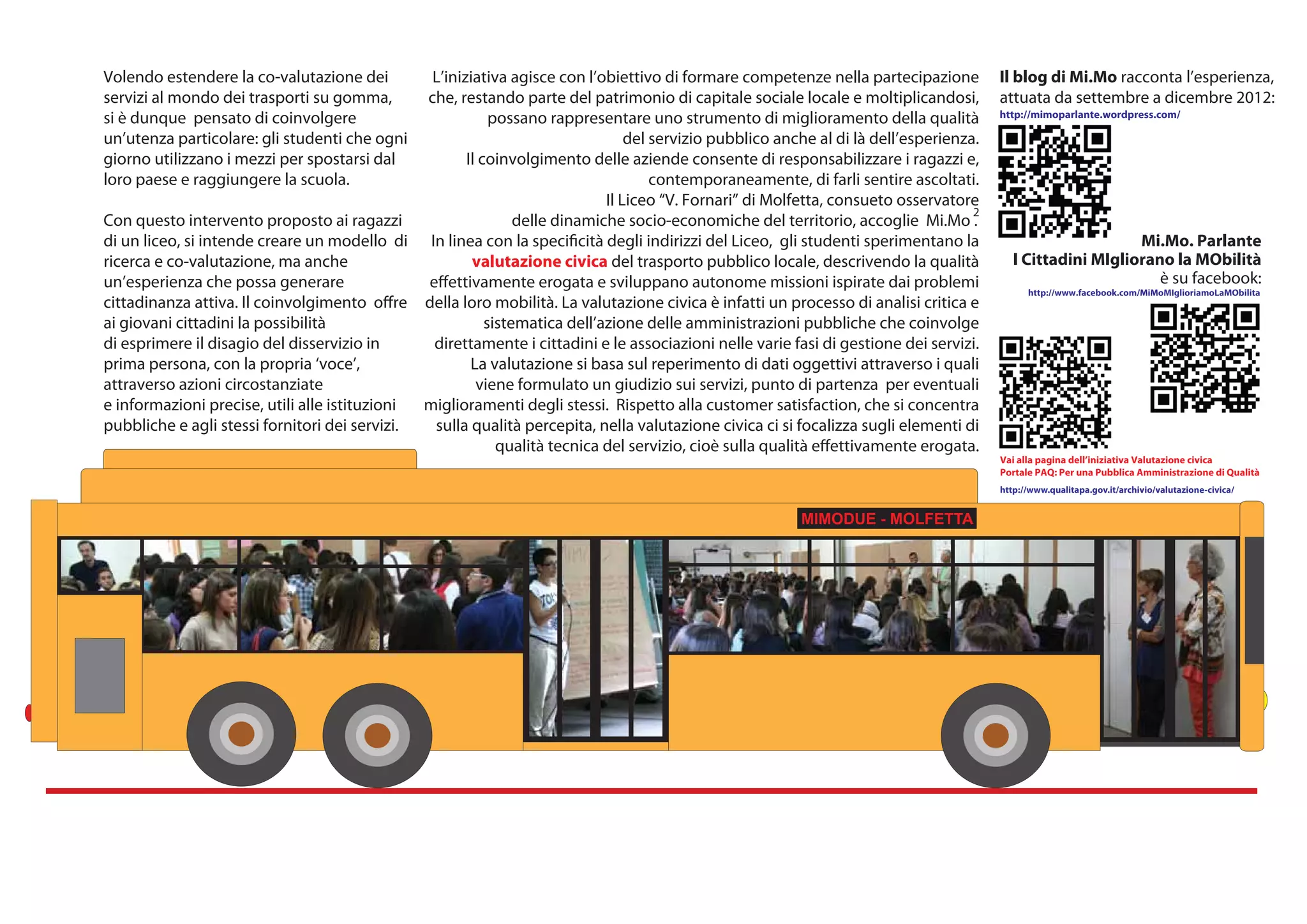Volendo estendere la co-valutazione dei         L’iniziativa agisce con l’obiettivo di formare competenze nella partecipazione          Il blog di Mi.Mo racconta l’esperienza,
servizi al mondo dei trasporti su gomma,       che, restando parte del patrimonio di capitale sociale locale e moltiplicandosi,         attuata da settembre a dicembre 2012:
si è dunque pensato di coinvolgere                         possano rappresentare uno strumento di miglioramento della qualità           http://mimoparlante.wordpress.com/

un’utenza particolare: gli studenti che ogni                                    del servizio pubblico anche al di là dell’esperienza.
giorno utilizzano i mezzi per spostarsi dal           Il coinvolgimento delle aziende consente di responsabilizzare i ragazzi e,
loro paese e raggiungere la scuola.                                                 contemporaneamente, di farli sentire ascoltati.
                                                                            Il Liceo “V. Fornari” di Molfetta, consueto osservatore
                                                                                                                                    2
Con questo intervento proposto ai ragazzi                      delle dinamiche socio-economiche del territorio, accoglie Mi.Mo .
di un liceo, si intende creare un modello di In linea con la specificità degli indirizzi del Liceo, gli studenti sperimentano la                             Mi.Mo. Parlante
ricerca e co-valutazione, ma anche                     valutazione civica del trasporto pubblico locale, descrivendo la qualità            I Cittadini MIgliorano la MObilità
un’esperienza che possa generare               effettivamente erogata e sviluppano autonome missioni ispirate dai problemi                                      è su facebook:
                                                                                                                                              http://www.facebook.com/MiMoMIglioriamoLaMObilita
cittadinanza attiva. Il coinvolgimento offre della loro mobilità. La valutazione civica è infatti un processo di analisi critica e
ai giovani cittadini la possibilità                       sistematica dell’azione delle amministrazioni pubbliche che coinvolge
di esprimere il disagio del disservizio in      direttamente i cittadini e le associazioni nelle varie fasi di gestione dei servizi.
prima persona, con la propria ‘voce’,                  La valutazione si basa sul reperimento di dati oggettivi attraverso i quali
attraverso azioni circostanziate                        viene formulato un giudizio sui servizi, punto di partenza per eventuali
e informazioni precise, utili alle istituzioni miglioramenti degli stessi. Rispetto alla customer satisfaction, che si concentra
pubbliche e agli stessi fornitori dei servizi.  sulla qualità percepita, nella valutazione civica ci si focalizza sugli elementi di
                                                            qualità tecnica del servizio, cioè sulla qualità effettivamente erogata.
                                                                                                                                        Vai alla pagina dell’iniziativa Valutazione civica
                                                                                                                                        Portale PAQ: Per una Pubblica Amministrazione di Qualità
                                                                                                                                        http://www.qualitapa.gov.it/archivio/valutazione-civica/


                                                                                                         MIMODUE - MOLFETTA- MOLFETTA
                                                                                                                   MIMODUE
 