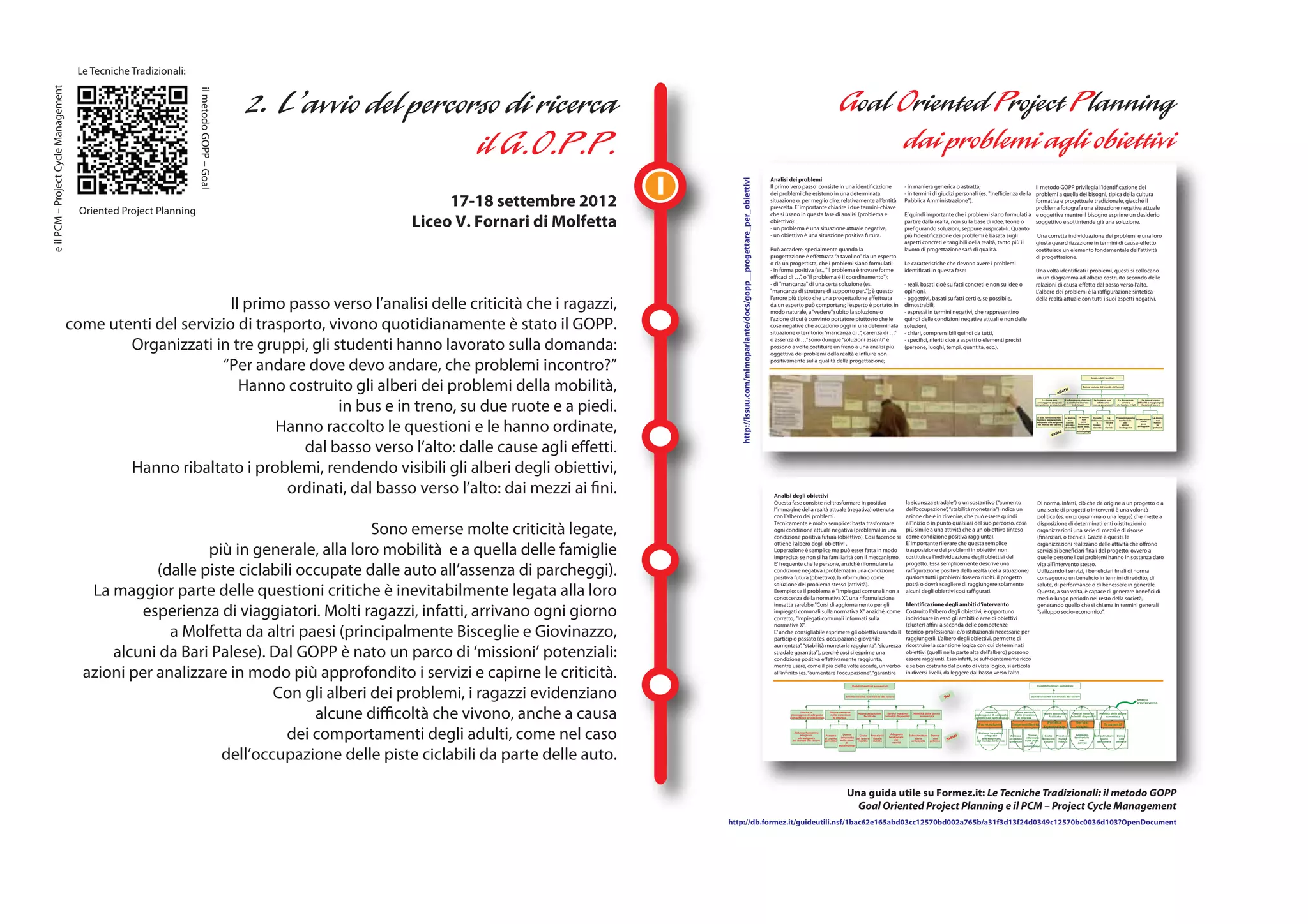 Le Tecniche Tradizionali:
e il PCM – Project Cycle Management




                                                                    il metodo GOPP – Goal
                                                                                                                              I
                                                                                                                                                                                                         Analisi dei problemi




                                                                                                                                     http://issuu.com/mimoparlante/docs/gopp__progettare_per_obiettivi
                                                                                                                                                                                                         Il primo vero passo consiste in una identificazione                                                   - in maniera generica o astratta;                          Il metodo GOPP privilegia l’identificazione dei

                                                                                                 17-18 settembre 2012
                                                                                                                                                                                                         dei problemi che esistono in una determinata                                                          - in termini di giudizi personali (es. "Inefficienza della problemi a quella dei bisogni, tipica della cultura
                                                                                                                                                                                                         situazione o, per meglio dire, relativamente all’entità                                               Pubblica Amministrazione").                                formativa e progettuale tradizionale, giacché il
                                                                                                                                                                                                         prescelta. E’ importante chiarire i due termini-chiave
                                        Oriented Project Planning                                                                                                                                                                                                                                                                                                         problema fotografa una situazione negativa attuale

                                                                                            Liceo V. Fornari di Molfetta
                                                                                                                                                                                                         che si usano in questa fase di analisi (problema e                                                    E’ quindi importante che i problemi siano formulati a e oggettiva mentre il bisogno esprime un desiderio
                                                                                                                                                                                                         obiettivo):                                                                                           partire dalla realtà, non sulla base di idee, teorie o     soggettivo e sottintende già una soluzione.
                                                                                                                                                                                                         - un problema è una situazione attuale negativa,                                                      prefigurando soluzioni, seppure auspicabili. Quanto
                                                                                                                                                                                                         - un obiettivo è una situazione positiva futura.                                                      più l’identificazione dei problemi è basata sugli           Una corretta individuazione dei problemi e una loro
                                                                                                                                                                                                                                                                                                               aspetti concreti e tangibili della realtà, tanto più il    giusta gerarchizzazione in termini di causa-effetto
                                                                                                                                                                                                         Può accadere, specialmente quando la                                                                  lavoro di progettazione sarà di qualità.                   costituisce un elemento fondamentale dell’attività
                                                                                                                                                                                                         progettazione è effettuata “a tavolino” da un esperto                                                                                                            di progettazione.
                                                                                                                                                                                                         o da un progettista, che i problemi siano formulati:                                                  Le caratteristiche che devono avere i problemi
                                                                                                                                                                                                         - in forma positiva (es., "il problema è trovare forme                                                identificati in questa fase:                               Una volta identificati i problemi, questi si collocano
                                                                                                                                                                                                         efficaci di …”, o “il problema è il coordinamento");                                                                                                              in un diagramma ad albero costruito secondo delle
                                                                                                                                                                                                         - di "mancanza" di una certa soluzione (es.                                                           - reali, basati cioè su fatti concreti e non su idee o     relazioni di causa-effetto dal basso verso l’alto.
                                                                                                                                                                                                         "mancanza di strutture di supporto per.."); è questo                                                  opinioni,                                                  L’albero dei problemi è la raffigurazione sintetica

                                                              Il primo passo verso l’analisi delle criticità che i ragazzi,
                                                                                                                                                                                                         l’errore più tipico che una progettazione effettuata                                                  - oggettivi, basati su fatti certi e, se possibile,        della realtà attuale con tutti i suoi aspetti negativi.
                                                                                                                                                                                                         da un esperto può comportare; l’esperto è portato, in                                                 dimostrabili,
                                                                                                                                                                                                         modo naturale, a “vedere” subito la soluzione o                                                       - espressi in termini negativi, che rappresentino

                                      come utenti del servizio di trasporto, vivono quotidianamente è stato il GOPP.
                                                                                                                                                                                                         l’azione di cui è convinto portatore piuttosto che le                                                 quindi delle condizioni negative attuali e non delle
                                                                                                                                                                                                         cose negative che accadono oggi in una determinata                                                    soluzioni,
                                                                                                                                                                                                         situazione o territorio; “mancanza di ..”, carenza di …”                                              - chiari, comprensibili quindi da tutti,

                                              Organizzati in tre gruppi, gli studenti hanno lavorato sulla domanda:                                                                                      o assenza di …” sono dunque “soluzioni assenti” e
                                                                                                                                                                                                         possono a volte costituire un freno a una analisi più
                                                                                                                                                                                                         oggettiva dei problemi della realtà e influire non
                                                                                                                                                                                                                                                                                                               - specifici, riferiti cioè a aspetti o elementi precisi
                                                                                                                                                                                                                                                                                                               (persone, luoghi, tempi, quantità, ecc.).


                                                            “Per andare dove devo andare, che problemi incontro?”                                                                                        positivamente sulla qualità della progettazione;



                                                                Hanno costruito gli alberi dei problemi della mobilità,
                                                                                                                                                                                                                                                                                                                                                                                                                                                           Bassi redditi familiari



                                                                                                                                                                                                                                                                                                                                                                                                                                                     Donne escluse dal mondo del lavoro
                                                                                                                                                                                                                                                                                                                                                                                                                                   tti
                                                                                                                                                                                                                                                                                                                                                                                                                           effe


                                                                              in bus e in treno, su due ruote e a piedi.
                                                                                                                                                                                                                                                                                                                                                                                                              Le donne non        Le donne non riescono       Le imprese non          Le donne non               Le donne hanno
                                                                                                                                                                                                                                                                                                                                                                                                           posseggono adeguate     a costruire imprese           effettuano               sanno a           difficoltà a raggiungere
                                                                                                                                                                                                                                                                                                                                                                                                         competenze professionali       individuali          nuove assunzioni        chi lasciare i figli       il posto di lavoro




                                                                     Hanno raccolto le questioni e le hanno ordinate,
                                                                                                                                                                                                                                                                                                                                                                                                          Il sist. formativo non   Le donne       Le donne    Il costo      La    Programmazione                Le donne
                                                                                                                                                                                                                                                                                                                                                                                                          fornisce preparazione                      non                                         Infrastrutture
                                                                                                                                                                                                                                                                                                                                                                                                                                       non                   del lavoro pressione   territoriale                   non
                                                                                                                                                                                                                                                                                                                                                                                                          adeguata alle esigenze                    sono                                             viarie
                                                                                                                                                                                                                                                                                                                                                                                                                                    hanno                         è       fiscale       dei                      hanno
                                                                                                                                                                                                                                                                                                                                                                                                          del mondo del lavoro                   Informate                                            poco
                                                                                                                                                                                                                                                                                                                                                                                                                                    accesso                    troppo        è         servizi                      la
                                                                                                                                                                                                                                                                                                                                                                                                                                                 sulle poss.                                       sviluppate
                                                                                                                                                                                                                                                                                                                                                                                                                                   al credito                 elevato    elevata     inadeguata                  patente
                                                                                                                                                                                                                                                                                                                                                                                                                                                     di
                                                                                                                                                                                                                                                                                                                                                                                                                            se                  autoimpiego

                                                                                                                                                                                                                                                                                                                                                                                                                      cau


                                                                         dal basso verso l’alto: dalle cause agli effetti.
                                              Hanno ribaltato i problemi, rendendo visibili gli alberi degli obiettivi,
                                                                       ordinati, dal basso verso l’alto: dai mezzi ai fini.                                                                               Analisi degli obiettivi
                                                                                                                                                                                                          Questa fase consiste nel trasformare in positivo                                                     la sicurezza stradale”) o un sostantivo (“aumento                                          Di norma, infatti, ciò che da origine a un progetto o a
                                                                                                                                                                                                          l’immagine della realtà attuale (negativa) ottenuta                                                  dell’occupazione”, “stabilità monetaria”) indica un                                        una serie di progetti o interventi è una volontà
                                                                                                                                                                                                          con l’albero dei problemi.                                                                           azione che è in divenire, che può essere quindi                                            politica (es. un programma o una legge) che mette a

                                                                                    Sono emerse molte criticità legate,
                                                                                                                                                                                                          Tecnicamente è molto semplice: basta trasformare                                                     all’inizio o in punto qualsiasi del suo percorso, cosa                                     disposizione di determinati enti o istituzioni o
                                                                                                                                                                                                          ogni condizione attuale negativa (problema) in una                                                   più simile a una attività che a un obiettivo (inteso                                       organizzazioni una serie di mezzi e di risorse
                                                                                                                                                                                                          condizione positiva futura (obiettivo). Così facendo si                                              come condizione positiva raggiunta).                                                       (finanziari, o tecnici). Grazie a questi, le

                                                           più in generale, alla loro mobilità e a quella delle famiglie
                                                                                                                                                                                                          ottiene l’albero degli obiettivi .                                                                   E’ importante rilevare che questa semplice                                                 organizzazioni realizzano delle attività che offrono
                                                                                                                                                                                                          L’operazione è semplice ma può esser fatta in modo                                                   trasposizione dei problemi in obiettivi non                                                servizi ai beneficiari finali del progetto, ovvero a
                                                                                                                                                                                                          impreciso, se non si ha familiarità con il meccanismo.                                               costituisce l’individuazione degli obiettivi del                                           quelle persone i cui problemi hanno in sostanza dato

                                                   (dalle piste ciclabili occupate dalle auto all’assenza di parcheggi).
                                                                                                                                                                                                          E' frequente che le persone, anziché riformulare la                                                  progetto. Essa semplicemente descrive una                                                  vita all’intervento stesso.
                                                                                                                                                                                                          condizione negativa (problema) in una condizione                                                     raffigurazione positiva della realtà (della situazione)                                    Utilizzando i servizi, i beneficiari finali di norma
                                                                                                                                                                                                          positiva futura (obiettivo), la riformulino come                                                     qualora tutti i problemi fossero risolti. il progetto                                      conseguono un beneficio in termini di reddito, di

                                         La maggior parte delle questioni critiche è inevitabilmente legata alla loro
                                                                                                                                                                                                          soluzione del problema stesso (attività).                                                            potrà o dovrà scegliere di raggiungere solamente                                           salute, di performance o di benessere in generale.
                                                                                                                                                                                                          Esempio: se il problema è "Impiegati comunali non a                                                  alcuni degli obiettivi così raffigurati.                                                   Questo, a sua volta, è capace di generare benefici di
                                                                                                                                                                                                          conoscenza della normativa X", una riformulazione                                                                                                                                               medio-lungo periodo nel resto della società,

                                                esperienza di viaggiatori. Molti ragazzi, infatti, arrivano ogni giorno
                                                                                                                                                                                                          inesatta sarebbe "Corsi di aggiornamento per gli                                                     Identificazione degli ambiti d’intervento                                                  generando quello che si chiama in termini generali
                                                                                                                                                                                                          impiegati comunali sulla normativa X" anziché, come                                                  Costruito l’albero degli obiettivi, è opportuno                                            “sviluppo socio-economico”.
                                                                                                                                                                                                          corretto, "Impiegati comunali informati sulla                                                        individuare in esso gli ambiti o aree di obiettivi

                                                     a Molfetta da altri paesi (principalmente Bisceglie e Giovinazzo,
                                                                                                                                                                                                          normativa X".                                                                                        (cluster) affini a seconda delle competenze
                                                                                                                                                                                                          E’ anche consigliabile esprimere gli obiettivi usando il                                             tecnico-professionali e/o istituzionali necessarie per
                                                                                                                                                                                                          participio passato (es. occupazione giovanile                                                        raggiungerli. L’albero degli obiettivi, permette di

                                            alcuni da Bari Palese). Dal GOPP è nato un parco di ‘missioni’ potenziali:
                                                                                                                                                                                                          aumentata”, “stabilità monetaria raggiunta”, “sicurezza                                              ricostruire la scansione logica con cui determinati
                                                                                                                                                                                                          stradale garantita”), perché così si esprime una                                                     obiettivi (quelli nella parte alta dell’albero) possono
                                                                                                                                                                                                          condizione positiva effettivamente raggiunta,                                                        essere raggiunti. Esso infatti, se sufficientemente ricco

                                        azioni per analizzare in modo più approfondito i servizi e capirne le criticità.
                                                                                                                                                                                                          mentre usare, come il più delle volte accade, un verbo                                               e se ben costruito dal punto di vista logico, si articola
                                                                                                                                                                                                          all’infinito (es. “aumentare l’occupazione”, “garantire                                              in diversi livelli, da leggere dal basso verso l’alto.



                                                                     Con gli alberi dei problemi, i ragazzi evidenziano
                                                                                                                                                                                                                                                                  Redditi familiari aumentati                                                                                                             Redditi familiari aumentati



                                                                                                                                                                                                                                                              Donne inserite nel mondo del lavoro                                          fini                                                      Donne inserite nel mondo del lavoro
                                                                                                                                                                                                                                                                                                                                                                                                                                                                                                            AMBITO
                                                                                                                                                                                                                                                                                                                                                                                                                                                                                                            D’INTERVENTO




                                                                            alcune difficoltà che vivono, anche a causa                                                                                                 Donne in
                                                                                                                                                                                                                  posseggono di adeguate
                                                                                                                                                                                                                 competenze professionali
                                                                                                                                                                                                                                                Donne assistite
                                                                                                                                                                                                                                                nella creazione
                                                                                                                                                                                                                                                  di impresa
                                                                                                                                                                                                                                                                      Nuove assunzioni
                                                                                                                                                                                                                                                                         facilitate
                                                                                                                                                                                                                                                                                              Servizi materno
                                                                                                                                                                                                                                                                                            infantili disponibili
                                                                                                                                                                                                                                                                                                                    Mobilità delle donne
                                                                                                                                                                                                                                                                                                                        aumentata
                                                                                                                                                                                                                                                                                                                                                               Donne in
                                                                                                                                                                                                                                                                                                                                                         posseggono di adeguate
                                                                                                                                                                                                                                                                                                                                                        competenze professionali

                                                                                                                                                                                                                                                                                                                                                          Formazione
                                                                                                                                                                                                                                                                                                                                                                                       Donne assistite
                                                                                                                                                                                                                                                                                                                                                                                       nella creazione
                                                                                                                                                                                                                                                                                                                                                                                         di impresa

                                                                                                                                                                                                                                                                                                                                                                                     Imprenditoria
                                                                                                                                                                                                                                                                                                                                                                                                               Nuove assunzioni
                                                                                                                                                                                                                                                                                                                                                                                                                  facilitate

                                                                                                                                                                                                                                                                                                                                                                                                                 Politica
                                                                                                                                                                                                                                                                                                                                                                                                                                           Servizi materno
                                                                                                                                                                                                                                                                                                                                                                                                                                         infantili disponibili

                                                                                                                                                                                                                                                                                                                                                                                                                                                Servizi
                                                                                                                                                                                                                                                                                                                                                                                                                                                                   Mobilità delle donne
                                                                                                                                                                                                                                                                                                                                                                                                                                                                       aumentata


                                                                                                                                                                                                                                                                                                                                                                                                                                                                       Trasporti



                                                                        dei comportamenti degli adulti, come nel caso
                                                                                                                                                                                                                                                                                                                                                                                                               Industriale                      sociali
                                                                                                                                                                                                                   Sistema formativo                                                                                                                      Sistema formativo
                                                                                                                                                                                                                                                                                                                                                  zzi
                                                                                                                                                                                                                        adeguato                             Donne                               Adeguata                                                      adeguato                             Donne                                    Adeguata
                                                                                                                                                                                                                                             Accesso                    Costo   Pressione                       Infrastrutture Donne                                                Accesso                    Costo   Pressione                               Infrastrutture Donne
                                                                                                                                                                                                                                                                                                                                            me
                                                                                                                                                                                                                      alle esigenze                        informate del lavoro                 territoriale                                                                                      informate del lavoro                      territoriale
                                                                                                                                                                                                                                            al credito                            fiscale                           viarie       con                         alle esigenze         al credito                            fiscale                                   viarie       con
                                                                                                                                                                                                                  del mondo del lavoro                    sulle poss.                               dei                                                                                          sulle poss.                                    dei
                                                                                                                                                                                                                                            garantito                  ridotto    ridotta                         sviluppate   patente                   del mondo del lavoro      garantito                  ridotto    ridotta                                 sviluppate   patente
                                                                                                                                                                                                                                                               di                                 servizi                                                                                             di                                      servizi




                                                             dell’occupazione delle piste ciclabili da parte delle auto.
                                                                                                                                                                                                                                                         autoimpiego                                                                                                                            autoimpiego




                                                                                                                                                                                                                                                              Una guida utile su Formez.it: Le Tecniche Tradizionali: il metodo GOPP
                                                                                                                                                                                                                                                                Goal Oriented Project Planning e il PCM – Project Cycle Management
                                                                                                                                  http://db.formez.it/guideutili.nsf/1bac62e165abd03cc12570bd002a765b/a31f3d13f24d0349c12570bc0036d103?OpenDocument
 