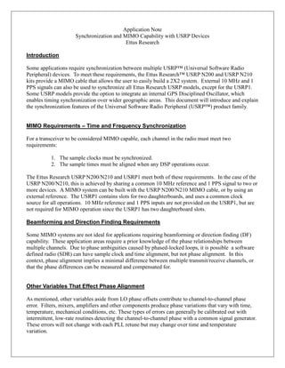 Application Note
Synchronization and MIMO Capability with USRP Devices
Ettus Research
Introduction
Some applications require synchronization between multiple USRP™ (Universal Software Radio
Peripheral) devices. To meet these requirements, the Ettus Research™ USRP N200 and USRP N210
kits provide a MIMO cable that allows the user to easily build a 2X2 system. External 10 MHz and 1
PPS signals can also be used to synchronize all Ettus Research USRP models, except for the USRP1.
Some USRP models provide the option to integrate an internal GPS Disciplined Oscillator, which
enables timing synchronization over wider geographic areas. This document will introduce and explain
the synchronization features of the Universal Software Radio Peripheral (USRP™) product family.
MIMO Requirements – Time and Frequency Synchronization
For a transceiver to be considered MIMO capable, each channel in the radio must meet two
requirements:
1. The sample clocks must be synchronized.
2. The sample times must be aligned when any DSP operations occur.
The Ettus Research USRP N200/N210 and USRP1 meet both of these requirements. In the case of the
USRP N200/N210, this is achieved by sharing a common 10 MHz reference and 1 PPS signal to two or
more devices. A MIMO system can be built with the USRP N200/N210 MIMO cable, or by using an
external reference. The USRP1 contains slots for two daughterboards, and uses a common clock
source for all operations. 10 MHz reference and 1 PPS inputs are not provided on the USRP1, but are
not required for MIMO operation since the USRP1 has two daughterboard slots.
Beamforming and Direction Finding Requirements
Some MIMO systems are not ideal for applications requiring beamforming or direction finding (DF)
capability. These application areas require a prior knowledge of the phase relationships between
multiple channels. Due to phase ambiguities caused by phased-locked loops, it is possible a software
defined radio (SDR) can have sample clock and time alignment, but not phase alignment. In this
context, phase alignment implies a minimal difference between multiple transmit/receive channels, or
that the phase differences can be measured and compensated for.
Other Variables That Effect Phase Alignment
As mentioned, other variables aside from LO phase offsets contribute to channel-to-channel phase
error. Filters, mixers, amplifiers and other components produce phase variations that vary with time,
temperature, mechanical conditions, etc. These types of errors can generally be calibrated out with
intermittent, low-rate routines detecting the channel-to-channel phase with a common signal generator.
These errors will not change with each PLL retune but may change over time and temperature
variation.
 