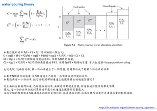 16https://en.wikipedia.org/wiki/Water-pouring_algorithm
如果信號的功率為P = P1 + P2, 可以驗證一個公式:
C = log(1 + (P1 + P2)/N) = log(1 + P1/N) + log(1 + P2/(P1 + N)) = C1 + C2.
C1 = log(1 + P1/N)可理解為信號功率P1, 噪聲為N時的容量,
C2 = log(1 + P2/(P1 + N))可理解為信號功率P2, 噪聲為(P1 + N)時的容量. 有人把這個叫superposition coding.
也就是說, 這兩份功率, 第一份功率產生了一個容量, 同時等效成了對第二份功率的噪聲.
如果有N個並行的通道, 這N個通道上已經有一些噪聲或者信號的功率.
如果我再有一小份功率, 把它分配到哪個通道上能獲得最大的通道容量呢 ?
從上面的分析我們知道, 已經存在的功率, 無論是噪聲還是信號, 對後來的信號來說都是噪聲,
因此, 這一小份功率分配到累計功率最小的通道上獲得的容量最大.
這樣分配的結果就是N個通道上的功率是相同的, 就是注水定理. 注水定理可以看作是通道容量的動態過程.
water-pouring theory
 