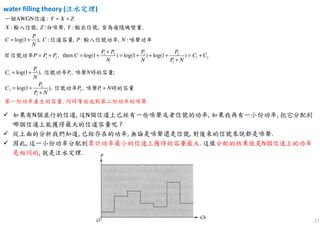 17
water filling theory (注水定理注水定理注水定理注水定理)
1 2 1 2
1 2 1 2
1
1
1 1
2
2
1
AWGN :
: , : , : ,
log(1 ), : , : , :
If , then log(1 ) log(1 ) log(1 )
log(1 ), , ;
log(1 ),
Y X Z
X Z Y
P
C C P N
N
P P P P
P P P C C C
N N P N
P
C P N
N
P
C
P N
= +
= +
+
= + = + = + + + = +
+
= +
= +
+
一個 信道
輸入信號 白噪聲 輸出信號 皆為複隨機變量.
信道容量 輸入信號功率 噪聲功率
信號功率
信號功率 噪聲 時的容量
信 2 1,
,
P P N+
第一份功率產生的容量 同時等效成對
號功率 噪聲 時的
第二份功
容量
率的噪聲
如果有N個並行的信道, 這N個信道上已經有一些噪聲或者信號的功率, 如果我再有一小份功率, 把它分配到
哪個信道上能獲得最大的信道容量呢 ?
從上面的分析我們知道, 已經存在的功率, 無論是噪聲還是信號, 對後來的信號來說都是噪聲.
因此, 這一小份功率分配到累計功率最小的信道上獲得的容量最大. 這樣分配的結果就是N個信道上的功率
是相同的, 就是注水定理.
 