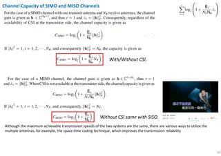 20
Channel Capacity of SIMO and MISO Channels
Although the maximum achievable transmission speeds of the two systems are the same, there are various ways to utilize the
multiple antennas, for example, the space-time coding technique, which improves the transmission reliability.
Without CSI same with SISO.
With/Without CSI.
 