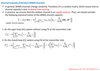 23
In general, MIMO channels change randomly. Therefore, H is a random matrix, which means that its
channel capacity is also randomly time-varying.
In practice, we assume that the random channel is an ergodic process. Then, we should consider
the following statistical notion of the MIMO channel capacity:
Channel Capacity of Random MIMO Channels
ergodic process: 統計平均 = 樣本的時間平均
ergodic channel capacity
1. for the open-loop (OL) system without using CSI at the transmitter side:
2. for the closed-loop (CL) system using CSI at the transmitter side:
 