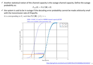Another statistical notion of the channel capacity is the outage channel capacity. Define the outage
probability as:
the system is said to be in outage if the decoding error probability cannot be made arbitrarily small
with the transmission rate of R bps/Hz.
24
0.1ε = 中斷容量
https://gist.github.com/oklachumi/11d605781e237e160d8dba19e5c8d1b7
SNR 10 dB, 2 2 and 4 4 MIMO channel capacity CDF
CSI is not available at the transmitter side
= × × 的
 