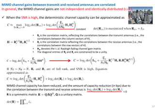 27
MIMO channel gains between transmit and received antennas are correlated
In general, the MIMO channel gains are not independent and identically distributed (i.i.d.).
When the SNR is high, the deterministic channel capacity can be approximated as
constant
• Rt is the correlation matrix, reflecting the correlations between the transmit antennas (i.e., the
correlations between the column vectors of H).
• Rr is the correlation matrix reflecting the correlations between the receive antennas (i.e., the
correlations between the row vectors of H).
• Hw denotes the i.i.d. Rayleigh fading channel gain matrix.
• The diagonal entries of Rt and Rr are constrained to be a unity.
MIMO channel capacity has been reduced, and the amount of capacity reduction (in bps) due to
the correlation between the transmit and receive antennas is
< 0
R is a symmetric matrix , Q is a unitary matrix.
 