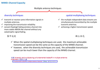 30
Multiple antenna techniques
diversity techniques spatial-multiplexing techniques
transmit or receive same information signals in
multiple antennas.
improving the transmission reliability.
convert Rayleigh fading wireless channel into
more stable AWGN-like channel without any
catastrophic signal fading.
the multiple independent data streams are
simultaneously transmitted by the multiple
transmit antennas.
achieving a higher transmission speed.
When the spatial-multiplexing techniques are used, the maximum achievable
transmission speed can be the same as the capacity of the MIMO channel;
however, when the diversity techniques are used, the achievable transmission
speed can be much lower than the capacity of the MIMO channel.
雪中送炭 錦上添花
MIMO: Channel Capacity
 