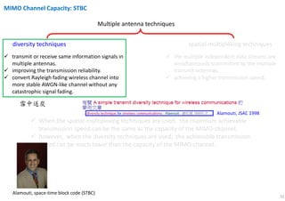 31
Multiple antenna techniques
diversity techniques spatial-multiplexing techniques
transmit or receive same information signals in
multiple antennas.
improving the transmission reliability.
convert Rayleigh fading wireless channel into
more stable AWGN-like channel without any
catastrophic signal fading.
the multiple independent data streams are
simultaneously transmitted by the multiple
transmit antennas.
achieving a higher transmission speed.
When the spatial-multiplexing techniques are used, the maximum achievable
transmission speed can be the same as the capacity of the MIMO channel;
however, when the diversity techniques are used, the achievable transmission
speed can be much lower than the capacity of the MIMO channel.
雪中送炭 錦上添花
MIMO Channel Capacity: STBC
Alamouti, space-time block code (STBC)
Alamouti, JSAC 1998
 