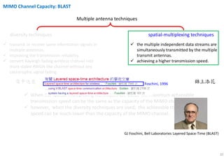 32
Multiple antenna techniques
diversity techniques spatial-multiplexing techniques
transmit or receive same information signals in
multiple antennas.
improving the transmission reliability.
convert Rayleigh fading wireless channel into
more stable AWGN-like channel without any
catastrophic signal fading.
the multiple independent data streams are
simultaneously transmitted by the multiple
transmit antennas.
achieving a higher transmission speed.
When the spatial-multiplexing techniques are used, the maximum achievable
transmission speed can be the same as the capacity of the MIMO channel;
however, when the diversity techniques are used, the achievable transmission
speed can be much lower than the capacity of the MIMO channel.
雪中送炭 錦上添花
MIMO Channel Capacity: BLAST
GJ Foschini, Bell Laboratories Layered Space-Time (BLAST)
Foschini, 1996
 