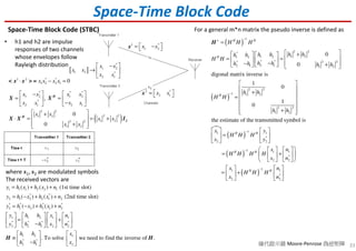 33
Space-Time Block Code
Space-Time Block Code (STBC)
• h1 and h2 are impulse
responses of two channels
whose envelopes follow
Rayleigh distribution
[ ]
*
1 2
1 2 *
2 1
x x
x x
x x
 −
→  
 
1 *
1 2x x = − x
2 *
2 1x x =  x
1 2 * *
1 2 2 1 0x x x x⋅ − =< x x > =
( )
* * *
1 2 1 2
*
2 1 2 1
2 2
2 21 2
1 22 2
1 2
,
0
0
x x x x
x x x x
x x
x x
x x
   −
= =   
−   
 +
 ⋅ = = +
 + 
H
H
2
X X
X X I
where x1, x2 are modulated symbols
The received vectors are
1 1 1 2 2 1
* *
2 1 2 2 1 2
* * * *
2 1 2 2 1 2
1 1 2 1 1
* * * *
2 2 1 2 2
1 2 1
* *
2 1 2
( ) ( ) (1st time slot)
( ) ( ) (2nd time slot)
( ) ( )
. To solve we need to
y h x h x n
y h x h x n
y h x h x n
y h h x n
y h h x n
h h x
h h x
= + +
= − + +
= − + +
       
= +       −       
   
≡    −   
H find the inverse of .H
( )
( )
( )
2 2*
1 21 21 2
* ** 2 2
2 12 1 1 2
2 2
1 2
2 2
1 2
1 1
*
2 2
1
1
1
0
0
digonal matrix inverse is
1
0
1
0
the estimate of the tramsmitted symbol is
H H
H
H
H H
H H H
H H
H H
h hh hh h
h hh h h h
h h
H H
h h
x y
x y
H
−+
−
−
 +   
 =   −−  +    
 
 
+ 
 
 
+  
 
=

=


=
=
H
( )
( )
1 1
*
2 2
1 1
*
2 2
1
1
H H
H H
x n
H
x n
H H H
H H
n
x
H
x
n
−
−
 
 
 
   
= +   
 
 
    
=
   
+   
   
For a general m*n matrix the pseudo inverse is defined as
線代啟示錄 Moore-Penrose 偽逆矩陣
 