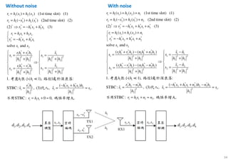 34
1 1 1 2 2 1
* *
2 1 2 2 1 2
* * * * *
2 1 2 2 1 2
1 1 1 2 2 1
* * * *
2 1 2 2 1 2
1 2
* * *
1 1 2 2 1 1
1
( ) ( ) (1st time slot) (1)
( ) ( ) (2nd time slot) (2)
(2) (3)
( ) ( )
solve and
( ) (
r h s h s n
r h s h s n
r h s h s n
r h s h s n
r h s h s n
s s
rh r h n h
s
= + +
= − + +
⇒ = − + +
= + +

= − + +
+ −
=
*
2 2 1 1
12 2 2 2
1 2 1 2
* * * *
2 21 2 2 1 1 2 2 1
2 2 22 2 2
1 21 2
1 1
* * * * * *
2 2 2 2 1 2 2 1 2 2 2 2
1 1 12 2
2 2
)
( ) ( )
1. ( 1), 1 :
( )
ˆ ˆSTBC : , (3) , .
STB
n h s n
s
h h h h
s nrh r h n h n h
ss
h hh h
h h
r h n h h s h s n h n h
s s s
h h
 + −
= 
+ + 
⇒ 
−− − −  ==
  ++ 
− − + + −
≈ ≈ ≈
ɶ ɶ
ɶ ɶ
≪考慮 很小 路徑 處於深衰落
代入
不用 1 1 1 1 1C: , .r h s n n= + ≈ 碼誤率增大
1 1 1 2 2
* *
2 1 2 2 1
* * * *
2 1 2 2 1
1 1 1 2 2
* * *
2 1 2 2 1
1 2
* *
1 1 2 2
1 2 2
1 2
* *
1 2 2 1
2 2 2
1 2
( ) ( ) (1st time slot) (1)
( ) ( ) (2nd time slot) (2)
(2) (3)
solve and
r h s h s
r h s h s
r h s h s
r h s h s
r h s h s
s s
rh r h
s
h h
rh r h
s
h h
= +
= − +
⇒ = − +
= +

= − +
 +
=
+

−
=
+
1
1 2 2
1 2
2
2 2 2
1 2
1 1
* * *
2 2 1 2 2 1 2
1 1 12 2
2 2
1 1 1
1. ( 1), 1 :
( )
ˆ ˆSTBC: , (3) , .
STBC: 0 0, .
s
s
h h
s
s
h h
h h
r h h s h s h
s s s
h h
r h s

= 
+ 
⇒ 
  =
  +
− +
≈ ≈ ≈
= + ≈
ɶ
ɶ
≪考慮 很小 路徑 處於深衰落
代入
不用 碼誤率增大
Without noise With noise
 