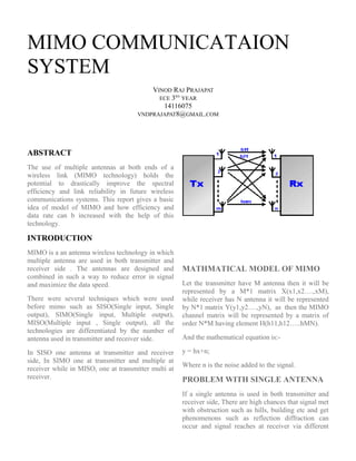 MIMO COMMUNICATAION
SYSTEM
VINOD RAJ PRAJAPAT
ECE 3RD
YEAR
14116075
VNDPRAJAPAT8@GMAIL.COM
ABSTRACT
The use of multiple antennas at both ends of a
wireless link (MIMO technology) holds the
potential to drastically improve the spectral
efficiency and link reliability in future wireless
communications systems. This report gives a basic
idea of model of MIMO and how efficiency and
data rate can b increased with the help of this
technology.
INTRODUCTION
MIMO is a an antenna wireless technology in which
multiple antenna are used in both transmitter and
receiver side . The antennas are designed and
combined in such a way to reduce error in signal
and maximize the data speed.
There were several techniques which were used
before mimo such as SISO(Single input, Single
output), SIMO(Single input, Multiple output),
MISO(Multiple input , Single output), all the
technologies are differentiated by the number of
antenna used in transmitter and receiver side.
In SISO one antenna at transmitter and receiver
side, In SIMO one at transmitter and multiple at
receiver while in MISO, one at transmitter multi at
receiver.
MATHMATICAL MODEL OF MIMO
Let the transmitter have M antenna then it will be
represented by a M*1 matrix X(x1,x2….,xM),
while receiver has N antenna it will be represented
by N*1 matrix Y(y1,y2….,yN), as then the MIMO
channel matrix will be represented by a matrix of
order N*M having element H(h11,h12…..hMN).
And the mathematical equation is:-
y = hx+n;
Where n is the noise added to the signal.
PROBLEM WITH SINGLE ANTENNA
If a single antenna is used in both transmitter and
receiver side, There are high chances that signal met
with obstruction such as hills, building etc and get
phenomenons such as reflection diffraction can
occur and signal reaches at receiver via different
 