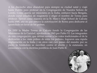 A los dieciocho años abandonó para siempre su ciudad natal y viajó
hasta Dublín para profesar en la Congregación de Nuestra Señora de
Loreto. Como quería ser misionera en la India, embarcó hacia Bengala,
donde cursó estudios de magisterio y eligió el nombre de Teresa para
profesar. Ejerció como maestra en la St. Mary's High School de Calcuta
hasta 1948, año en que obtuvo la autorización de Roma para dedicarse al
apostolado en favor de los pobres.

En 1950 la Madre Teresa de Calcuta fundó la Congregación de las
Misioneras de la Caridad, aprobada en 1965 por Pablo VI. Las integrantes
de esta congregación, que debían sumar a los votos tradicionales el de la
dedicación a los «más pobres de entre los pobres», lograron una rápida
implantación en la India y en otros casi cien países del mundo; por su
parte, la fundadora se movilizó contra el aborto y la eutanasia, en
consonancia con la doctrina pontificia de Juan Pablo II.
 