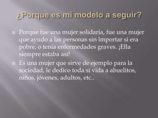    Porque fue una mujer solidaria, fue una mujer
    que ayudo a las personas sin importar si era
    pobre, o tenia enfermedades graves. ¡Ella
    siempre estaba así!
   Es una mujer que sirve de ejemplo para la
    sociedad, le dedico toda si vida a abuelitos,
    niños, jóvenes, adultos, etc..
 