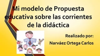 Mi modelo de Propuesta 
educativa sobre las corrientes 
de la didáctica 
Realizado por: 
Narváez Ortega Carlos 
 