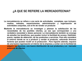 ¿A que se refiere la mercadotecnia? La mercadotecnia se refiere a una serie de actividades  complejas, que incluyen,  medios, métodos, requerimientos, administración y organización de actividades conjuntas, con el fin de vender un producto Mediante la mercadotecnia se investigan y planean la satisfacción de las necesidades de los posibles clientes, ya sea que correspondan a una verdadera necesidad o deseo personal. La mercadotecnia también se encarga de estudiar los beneficios, que pueden incluir la facilidad de acceso, fiabilidad, precio, rapidez de obtención, de los productos o servicios. Para ello considera el entorno donde se va a producir y vender el producto, valorando diversos factores que puedan incidir en la producción . Para lograrlo además, requiere de una buena organización al interior de la empresa y contar con la facilidad de adquirir los insumos, una buena distribución de sus productos y un  mercado potencial de clientes 