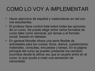COMO LO VOY A IMPLEMENTAR Hacer ejercicios de español y matematicas en red con mis estudiantes. El profesor tiene control total sobre todas las opciones de un curso. Se puede elegir entre varios formatos de curso tales como semanal, por temas o el formato social, basado en debates. En general Moodle ofrece una serie flexible de actividades para los cursos: foros, diarios, cuestionarios, materiales, consultas, encuestas y tareas. En la página principal del curso se pueden presentar los cambios ocurridos desde la última vez que el usuario entró en el curso, lo que ayuda a crear una sensación de comunidad. 