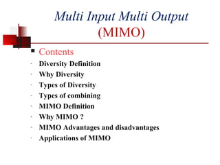 Multi Input Multi Output
(MIMO)
 Contents
- Diversity Definition
- Why Diversity
- Types of Diversity
- Types of combining
- MIMO Definition
- Why MIMO ?
- MIMO Advantages and disadvantages
- Applications of MIMO
 
