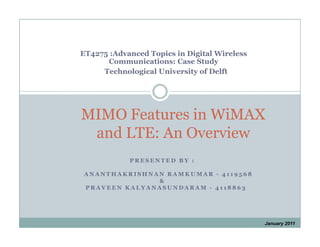ET4275 :Advanced Topics in Digital Wireless
      Communications: Case Study
     Technological University of Delft




MIMO Features in WiMAX
 and LTE: An Overview
            PRESENTED BY :

ANANTHAKRISHNAN RAMKUMAR - 4119568
              &
PRAVEEN KALYANASUNDARAM - 4118863




                                              January 2011
 