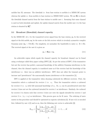 mobiles has Mr antennas. The downlink i.e. from base station to mobiles is a MIMO BC system
whereas the uplink i.e. from mobiles to base station is a MIMO MAC system. We use Hi to denote
the downlink channel matrix from the base station to mobile user i. Assuming that same channel
is used on both downlink and uplink, the uplink channel matrix from the mobile user i to the base
station is denoted by HH
i .
3.1 Broadcast (Downlink) channel capacity
In the MIMO BC, let x be the tranmitted vector signal from the base station, yk be the received
signal at the kth mobile, nk be the noise at the kth receiver which is circularly symmetric complex
Gaussian noise (nk ⇠ N(0, I)). For simplicity, we normalize the bandwidth to unity i.e. B=1 Hz.
The received signal at the user k is given as:
yk = Hkx + nk (3.1)
An achievable region which equals the channel capacity for broadcast channel can be found
using a technique called dirty paper coding (DPC) [3]. As per the notion of DPC, if the transmitter
but not the receiver has perfect, noncausal knowledge of the additive Gaussian interference in the
channel, then the channel capacity is considered same as if the receiver had the knowledge of the
interference i.e. there was no additive interference. DPC does not allow the transmit power to
increase and “presubtracts” the noncausually known interference at the transmitter [1].
DPC is applied at the transmitter when choosing codewords for diﬀerent receivers. First, the
transmitter selects a codeword for receiver 1 i.e. x1. Then the transmitter selects a codeword
for receiver 2 i.e. x2 with full noncausal knowledge of x1. So, x1 can be presubtracted such that
receiver 2 does not see the codeword intended for receiver 1 as interference. Similarly, the codword
for receiver 3 is chosen such that receiver 3 does not view the signals intended for receiver 1 and
receiver 2 i.e. (x1 + x2) as interference. This process goes on for K users. The ordering of users
matter in this procedure and should be optimized in capacity calculation [1]. If user ⇡(1) is encoded
ﬁrst, followed by user ⇡(2) and so on, then the following rate vector is achievable [3]:
R⇡(i) =
8
><
>:
log
I+H⇡(i)
P
j i
⌃⇡(j)HH
⇡(i)
!
I+H⇡(i)
P
j>i
⌃⇡(j)HH
⇡(i)
! i = 1, . . . , K (3.2)
5
 