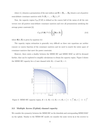 where ⇡(.) denotes a permutation of the user indices and ⌃ = [⌃1, ..., ⌃k] denote a set of positive
semi-deﬁnite covariance matrices with Tr(⌃1 + ... + ⌃k)  P.
Now, the capacity region CBC(P, H) is deﬁned as the convex hull of the union of all the rate
vectors over all positive semi-deﬁnite covariance matrices and over all permutations satisfying the
average power constraint [1]:
CBC(P, H) , Co
0
@
[
⇡,⌃
R(⇡, ⌃)
1
A (3.3)
where R(⇡, ⌃) is given by equation 3.2.
The capacity region estimation is generally very diﬃcult as these rate equations are neither
concave or convex function of the covariance matrices and we need to search the entire space of
covariance matrices that meet the power constraint.
However, there exists a duality between the MIMO BC and MIMO MAC as will be dicussed
further, that can be exploited to simplify calculations to obtain the capacity region. Figure 3 shows
the MIMO BC capacity for a 2 user channel with Mt = 2 and Mr = 1.
0 1 2 3 4 5 6 7 8 9
0
1
2
3
4
5
6
7
8
9
R1 [bps/Hz]
R2[bps/Hz]
BC
Figure 3: MIMO BC capacity region, K = 2, Mt = 2, Mr = 1, H1 =
⇥
1 1
⇤T
,H2 =
⇥
1 1
⇤T
3.2 Multiple Access (Uplink) channel capacity
We consider the symmetry between the MIMO BC on the downlink and corresponding MIMO MAC
on the uplink. Similar to the MIMO BC model, we consider the noise vector n at the receiver to
6
 