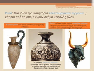 Ρυτά: Μια ιδιαίτερη κατηγορία τελετουργικών αγγείων ,
κάποια από τα οποία έχουν σχήμα κεφαλής ζώου
Κωνικό ρυτό από ορεία κρύσταλλο με χρυσές
ενθέσεις
Ρυτό από οφείτη σε σχήμα κεφαλής ταύρου.
Στη βάση του λαιμού υπήρχε πολύ λεπτή οπή,
ώστε να ρέει αργά το υγρό που περιείχε
Σερδάκη Ευαγγελία - www.synodoiporos.weebly.com
Το περίφημο «ρυτό των θεριστών»
απεικονίζει πομπή ανδρών που προχωρούν
σε ομάδες τραγουδώντας και κρατώντας
θεριστικά εργαλεία στον ώμο τους
 