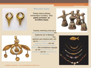 Σερδάκη Ευαγγελία - www.synodoiporos.weebly.com
Μινωική τέχνη
Πολλά πήλινα ειδώλια
απεικονίζουν γυναίκες: Εδώ
χορός γυναικών με
συνοδεία λύρας
Υψηλής ποιότητας είναι και η
μινωική κοσμηματοποιία: είτε
πρόκειται για το διάσημο
περίαπτο των μελισσών που
κρατούν μια σταγόνα μέλι, είτε
για τα σκουλαρίκια σε σχήμα
κεφαλής ταύρου, είτε για
περιδέραια με ημιπολύτιμους
λίθους, όλα εκπλήσσουν σήμερα
με την πρωτοτυπία της
σύλληψης και την αρτιότητα της
κατασκευής
 