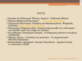 ΠΗΓΕΣ
Ιστορία του Ελληνικού Έθνους, τόμος Α΄, Εκδοτική Αθηνών
Ίδρυμα Μείζονος Ελληνισμού : www.ime.chronos.gr
Υπουργείο Πολιτισμού, Παιδείας και Θρησκευμάτων, Ψηφιακές
Συλλογές : www.odysseus.culture.gr
Πρόγραμμα Ψηφιακή τάξη : Επικοινωνίες μεταξύ των πολιτισμών
του Αιγαίου κατά την εποχή του Χαλκού
Μ. Ευθυμίου: Παγκόσμια Ιστορία - Ο άνθρωπος απέναντι στη φύση
( Mathesis)
Ίδρυμα Λάτση – Ο κύκλος των μουσείων : Το Αρχαιολογικό
Μουσείο Ηρακλείου
Κατσουλάκου, Κοκκορού- Αλευρά, Σκουλάτου: Αρχαία Ιστορία
α΄γυμνασίου, ΟΕΔΒ
Σερδάκη Ευαγγελία - www.synodoiporos.weebly.com
 