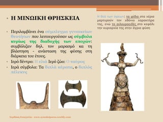 Η θεά των όφεων: τα φίδια στα χέρια
μαρτυρούν τον χθόνιο χαρακτήρα
της, ενώ το αιλουροειδές στο κεφάλι
την κυριαρχία της στην άγρια φύση
• Η ΜΙΝΩΙΚΗ ΘΡΗΣΚΕΙΑ
• Περιλαμβάνει ένα σύμπλεγμα γυναικείων
θεοτήτων που λειτουργούσαν ως σύμβολα
κυρίως της διαδοχής των εποχών:
συμβόλιζαν δηλ. τον μαρασμό κα τη
βλάστηση - ανάσταση της φύσης στη
διάρκεια του έτους.
• Ιερό δέντρο: Η ελιά Ιερό ζώο: Ο ταύρος
• Ιερά σύμβολα: Τα διπλά κέρατα, ο διπλός
πέλεκυς
Σερδάκη Ευαγγελία - www.synodoiporos.weebly.com
 