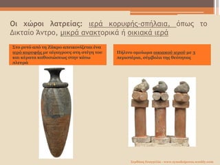 Οι χώροι λατρείας: ιερά κορυφής-σπήλαια, όπως το
Δικταίο Άντρο, μικρά ανακτορικά ή οικιακά ιερά
Στο ρυτό από τη Ζάκρο απεικονίζεται ένα
ιερό κορυφής με αίγαγρους στη στέγη του
και κέρατα καθοσιώσεως στην κάτω
πλευρά
Πήλινο ομοίωμα οικιακού ιερού με 3
περιστέρια, σύμβολα της θεότητας
Σερδάκη Ευαγγελία - www.synodoiporos.weebly.com
 