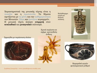 Σερδάκη Ευαγγελία - www.synodoiporos.weebly.com
Σφραγίδα με παράσταση πλοίου
Χρυσό περίαπτο σε
σχήμα κρινοειδούς
άνθους
Καλαθόσχημο
αγγείο με
διπλούς
πελέκεις
Χαρακτηριστικά της μινωικής τέχνης είναι η
ποικιλία και η πρωτοτυπία. Τα θέματα
σχετίζονται με τη φύση και την καθημερινότητα
των Μινωιτών. Χάρη και ζωντάνια κυριαρχούν.
Η μινωική τέχνη άσκησε επιρροή στον
κυκλαδικό και μυκηναϊκό πολιτισμό.
Καμαραϊκό αγγείο
φυσιοκρατικού ρυθμού
 