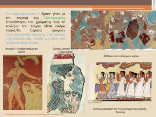 Σερδάκη Ευαγγελία - www.synodoiporos.weebly.com
Λεπτομέρεια από την τοιχογραφία της πομπής -
Κνωσός
Κνωσός - Ο πρίγκιπας με τα
κρίνα
Ιέρεια, γνωστή και ως
«Παριζιάνα»
Πίθηκοι που συλλέγουν κρόκο
Οι τοιχογραφίες – έχουν γίνει με
την τεχνική της νωπογραφίας
(τοποθέτηση του χρώματος ενώ το
κονίαμα του τοίχου είναι ακόμα
νωπό).Τα θέματα αφορούν
τελετουργικές πομπές, τον κόσμο
της θάλασσας, τοπία με ζώα και
πλούσια βλάστηση.
 