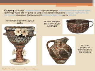 Σερδάκη Ευαγγελία - www.synodoiporos.weebly.com
Κεραμική: Τα διάσημα καμαραϊκά αγγεία είχαν διακόσμηση με πολύπλοκα καμπυλόγραμμα σχέδια
και λιγότερο θέματα από τον φυτικό και ζωικό κόσμο. Κατασκευασμένα στα ανάκτορα της Φαιστού και
της Κνωσού εξάγονταν σε όλο τον κόσμο της ανατολικής Μεσογείου και την Αίγυπτο.
Με ολόγλυφα άνθη και πολύχρωμα
σχέδια
Με λεπτά τοιχώματα
σαν κέλυφος αυγού
(ωοκέλυφα)
Με έντονα
χρώματα και
ανάγλυφες ακίδες
στην επιφάνεια
 