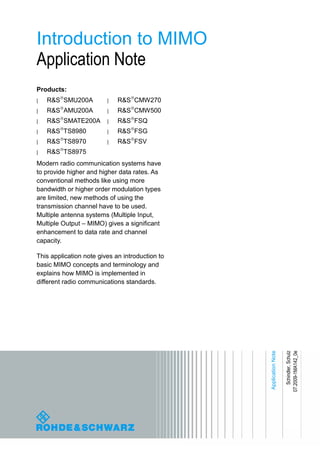 Introduction to MIMO
Application Note
Products:
| R&S SMU200A
| R&S AMU200A
| R&S SMATE200A
| R&S TS8980
| R&S TS8970
| R&S TS8975
| R&S CMW270
| R&S CMW500
| R&S FSQ
| R&S FSG
| R&S FSV
Modern radio communication systems have
to provide higher and higher data rates. As
conventional methods like using more
bandwidth or higher order modulation types
are limited, new methods of using the
transmission channel have to be used.
Multiple antenna systems (Multiple Input,
Multiple Output – MIMO) gives a significant
enhancement to data rate and channel
capacity.
This application note gives an introduction to
basic MIMO concepts and terminology and
explains how MIMO is implemented in
different radio communications standards.
ApplicationNote
Schindler,Schulz
07.2009-1MA142_0e
 