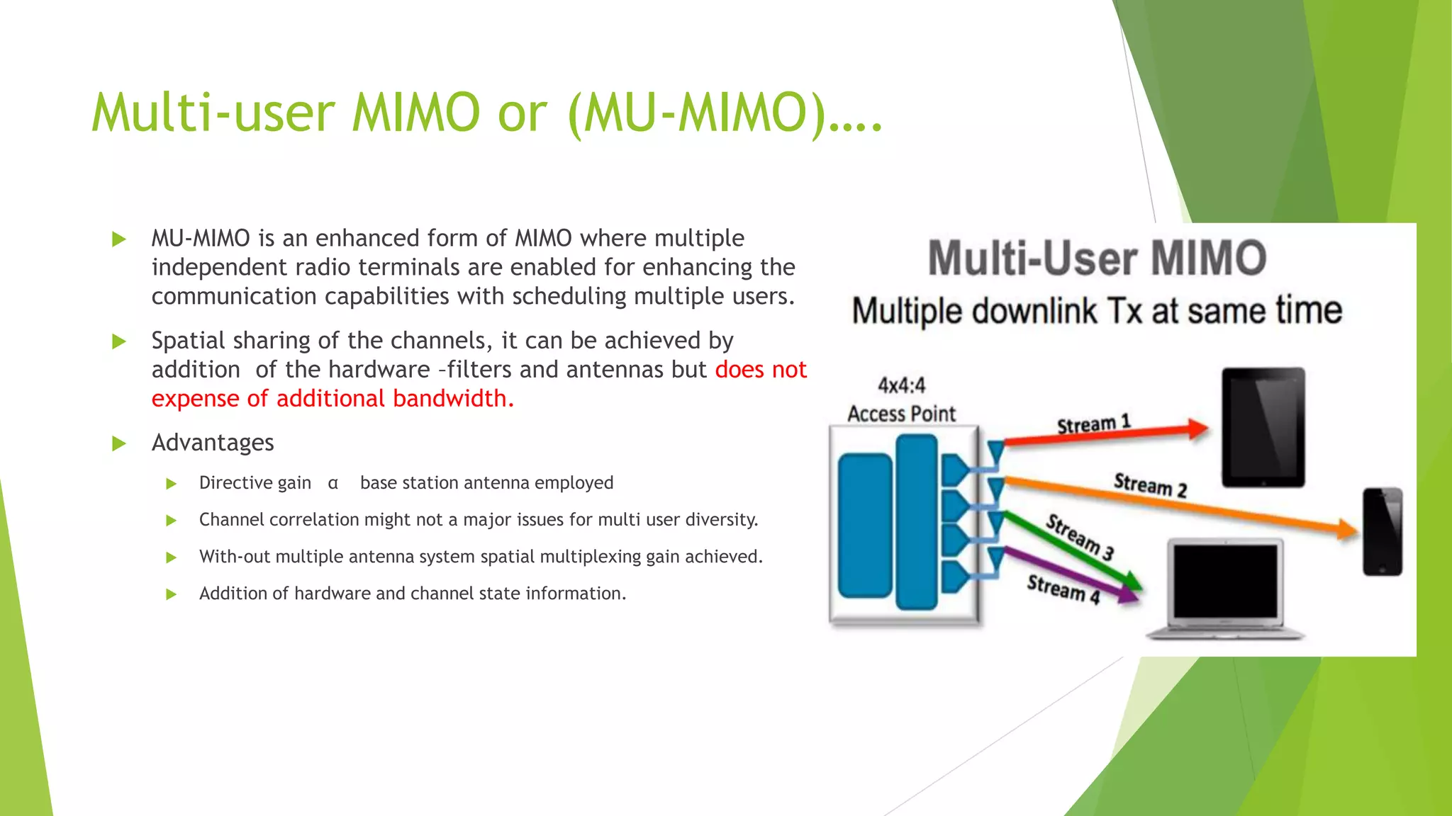 Multi-user MIMO or (MU-MIMO)….
 MU-MIMO is an enhanced form of MIMO where multiple
independent radio terminals are enabled for enhancing the
communication capabilities with scheduling multiple users.
 Spatial sharing of the channels, it can be achieved by
addition of the hardware –filters and antennas but does not
expense of additional bandwidth.
 Advantages
 Directive gain α base station antenna employed
 Channel correlation might not a major issues for multi user diversity.
 With-out multiple antenna system spatial multiplexing gain achieved.
 Addition of hardware and channel state information.
 