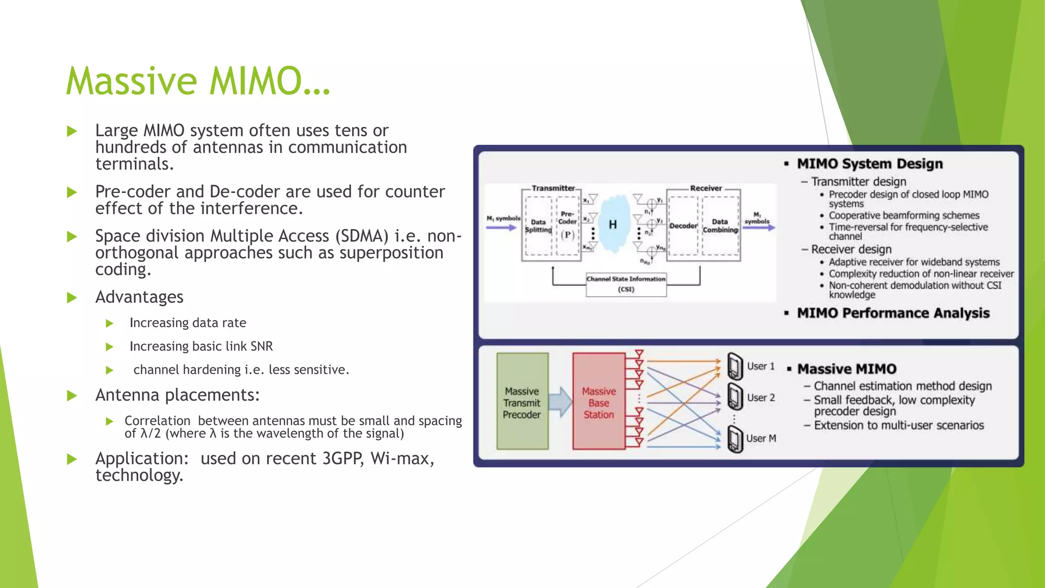 Massive MIMO…
 Large MIMO system often uses tens or
hundreds of antennas in communication
terminals.
 Pre-coder and De-coder are used for counter
effect of the interference.
 Space division Multiple Access (SDMA) i.e. non-
orthogonal approaches such as superposition
coding.
 Advantages
 Increasing data rate
 Increasing basic link SNR
 channel hardening i.e. less sensitive.
 Antenna placements:
 Correlation between antennas must be small and spacing
of λ/2 (where λ is the wavelength of the signal)
 Application: used on recent 3GPP, Wi-max,
technology.
 